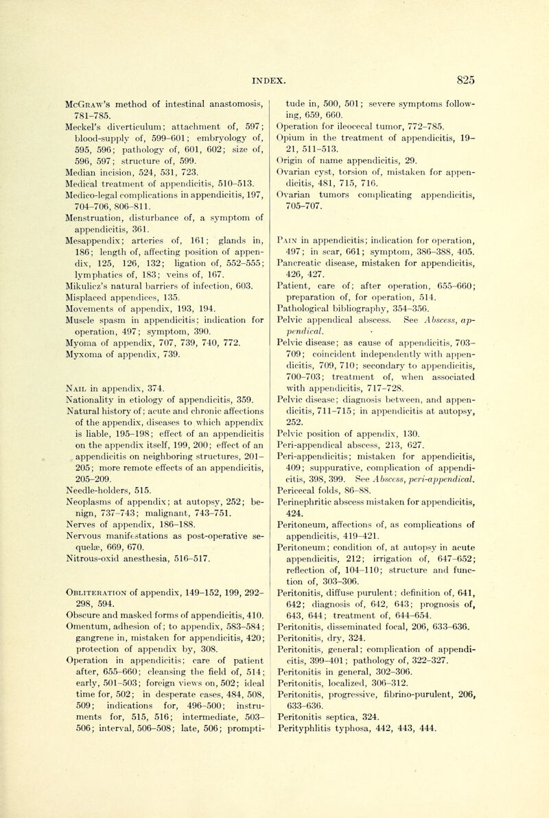 McGraw's method of intestinal anastomosis, 781-785. Meckel's diverticulum; attacliment of, 597; blood-supply of, 599-601; embryology of, 595, 596; pathology of, 601, 602; size of, 596, 597; structure of, 599. Median incision, 524, 531, 723. Medical treatment of appendicitis, 510-513. Medico-legal complications in appendicitis, 197, 704-706, 806-811. Menstruation, disturbance of, a symptom of appendicitis, 361. Mesappendix; arteries of, 161; glands in, 186; length of, affecting position of appen- dix, 125, 126, 132; ligation of, 5.52-555; lymphatics of, 183; veins of, 167. Mikulicz's natural barriers of infection, 003. Mi.splaced appendices, 135. Movements of appendix, 193, 194. Muscle spasm in appendicitis; indication for operation, 497; symptom, 390. Myoma of appendix, 707, 739, 740, 772. Myxoma of appendix, 739. Nail in appendix, 374. Nationality in etiology of appendicitis, 359. Natural history of; acute and chronic affections of the appendix, diseases to which appendix is liable, 195-198; effect of an appendicitis on the appendix itself, 199, 200; effect of an appendicitis on neighboring structures, 201- 205; more remote effects of an appendicitis, 205-209. Needle-holders, 515. Neoplasms of appendix; at autopsy, 252; be- nign, 737-743; malignant, 743-751. Nerves of appendix, 186-188. Nervous manife.stations as post-operative se- quela?, 669, 670. Nitrous-oxid anesthesia, 516-517. Obliteration of appendix, 149-152, 199, 292- 298, 594. Obscure and masked forms of appendicitis, 410. Omentum, adhesion of; to appendix, 583-584; gangrene in, mistaken for appendicitis, 420; protection of appendix by, 308. Operation in appendicitis; care of patient after, 655-660; cleansing the field of, 514; early, 501-503; foreign views on, 502; ideal time for, 502; in desperate cases, 484, 508, 509; indications for, 496-500; in.stru- ments for, 515, 516; intermediate, 503- 506; interval, 506-508; late, 506; prompti- tude in, 500, 501; severe symptoms follow- ing, 659, 660. Operation for ileocecal tumor, 772-785. Opium in the treatment of appendicitis, 19- 21, 511-513. Origin of name appendicitis, 29. Ovarian cy.st, torsion of, mistaken for appen- dicitis, 481, 715, 716. Ovarian tumors complicating appendicitis, 705-707. Paix in appendicitis; indication for operation, 497; in scar, 061; symptom, 380-388, 405. Pancreatic disease, mistaken for appendicitis, 426, 427. Patient, care of; after operation, 655-660; preparation of, for operation, 514. Pathological bibliography, 354-356. Pelvic appendical abscess. See Abscess, ap- pendical. Pelvic disease; as cause of appendicitis, 703- 709; coincident independently with appen- dicitis, 709, 710; secondary to appendicitis, 700-703; treatment of, when associated with appendicitis, 717-728. Pelvic disease; diagnosis between, and appen- dicitis, 711-715; in appendicitis at autopsy, 252. Pelvic position of appendix, 130. Peri-appendical absc&ss, 213, 627. Peri-appendicitis; mistaken for appendicitis, 409; suppurative, complication of appendi- citis, 398, 399. See Abscess, pcri-appendical. Pericecal folds, 86-88. Perinephritic abscess mistaken for appendicitis, 424. Peritoneum, affections of, as complications of appendicitis, 419-421. Peritoneum; condition of, at autopsj' in acute appendicitis, 212; irrigation of, 647-652; reflection of, 104-110; structure and func- tion of, 30.3-306. Peritonitis, diffuse purulent; definition of, 641, 642; diagnosis of, 642, 643; prognosis of, 643, 644; treatment of, 644-654. Peritonitis, disseminated focal, 206, 633-636. Peritonitis, dry, 324. Peritonitis, general; complication of appendi- citis, 399-401; pathology of, 322-327. Peritonitis in general, 302-306. Peritonitis, localized, 306-312. Peritonitis, progressive, fibrino-purulent, 206, 633-636. Peritonitis septica, 324. Perityphlitis typhosa, 442, 443, 444.