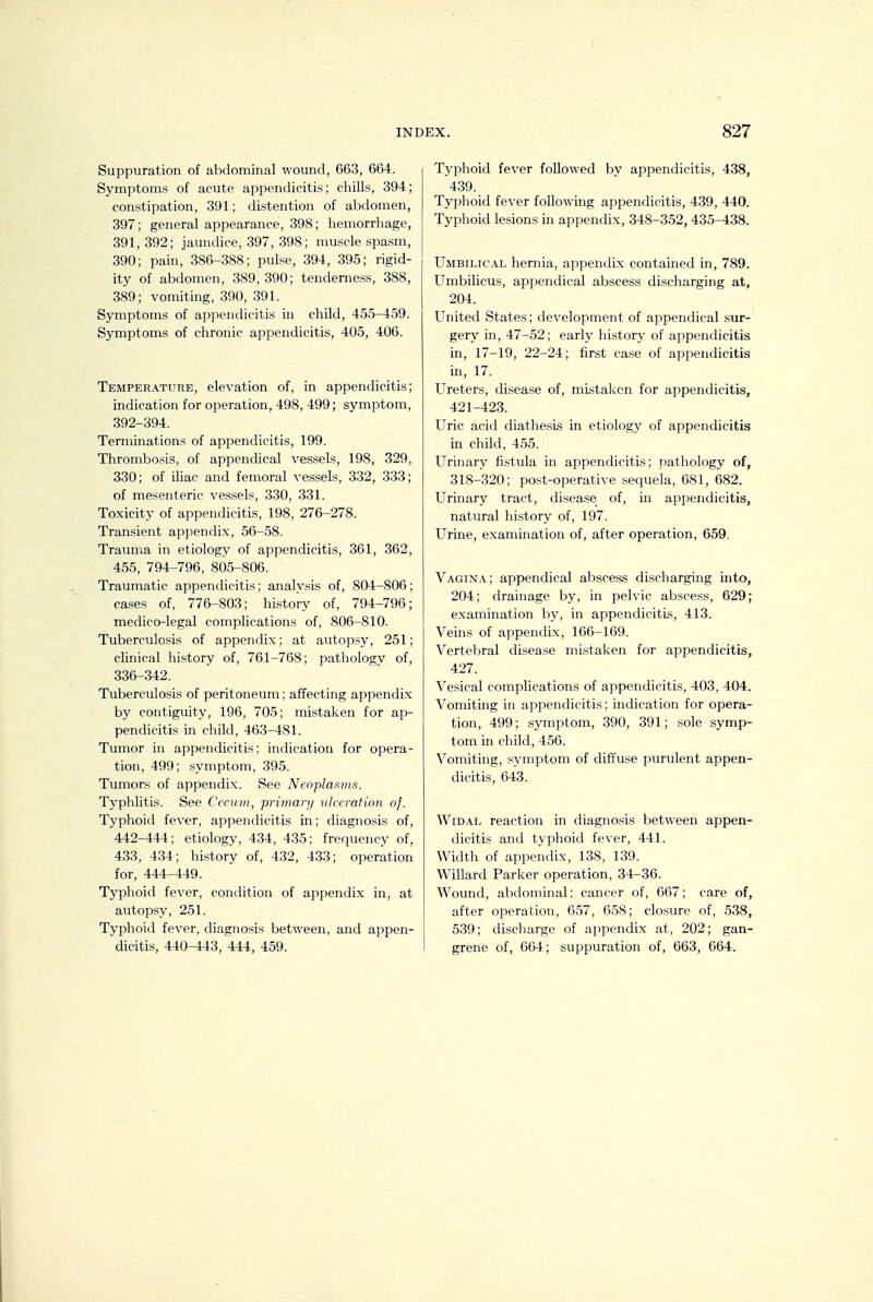 Suppuration of abdominal wound, 663, 664. Symptoms of acute appendicitis; cliills, 394; constipation, 391; distention of abdomen, 397; general appearance, 398; hemorrhage, 391,392; jaundice, 397, 398; muscle spasm, 390; pain, 386-388; pulse, 394, 395; rigid- ity of abdomen, 389, 390; tenderness, 388, 389; vomiting, 390, 391. Symptoms of appendicitis in child, 455-4,59. Symptoms of chronic appendicitis, 405, 406. Temperature, elevation of, in appendicitis; indication for operation, 498, 499; symptom, 392-394. Terminations of appendicitis, 199. Thrombosis, of appendical vessels, 198, 329, 330; of iliac and femoral vessels, 332, 333; of mesenteric vessels, 330, 331. Toxicity of appendicitis, 198, 276-278. Transient appendix, 56-58. Trauma in etiology of appendicitis, 361, 362, 455, 794-796, 805-806. Traumatic appendicitis; analysis of, 804-806; cases of, 776-803; history of, 794-796; medico-legal complications of, 806-810. Tuberculosis of appendix; at autopsy, 251; clinical history of, 761-768; pathology of, 336-342. Tuberculosis of peritoneum; affecting appendix by contiguity, 196, 705; mistaken for ap- pendicitis in child, 463-481. Tumor in appendicitis; indication for opera- tion, 499; symptom, 395. Tumors of appendix. See Neoplasms. Typhlitis. See Cecum, ■primary ulceration of. Typhoid fever, appendicitis in; diagnosis of, 442-444; etiology, 434, 435; frequency of, 433, 434; history of, 432, 433; operation for, 444-449. Typhoid fever, condition of appendix in, at autopsy, 251. Typhoid fever, diagnosis between, and appen- dicitis, 440-443, 444, 459. Typhoid fever followed by appendicitis, 438, 439. Typhoid fever following appendicitis, 439, 440. Typhoid lesions in appendix, 348-352, 435-438. Umbilic.vl hernia, appendi.x contained in, 789. Umbilicus, appendical abscess discharging at, 204. United States; development of appendical sur- gery in, 47-52; early history of appencUcitis in, 17-19, 22-24; first ca.se of appendicitis in, 17. Ureters, disease of, mistaken for appendicitis, 421-423. Uric acid diathesis in etiology of appendicitis in child, 455. Urinary fistula in appendicitis; pathology of, 318-320; post-operative sequela, 681, 682. Urinary tract, disease of, in appendicitis, natural history of, 197. Urine, examination of, after operation, 659. Vagina; appendical absce.ss di.scharging into, 204; drainage by, in pelvic abscess, 629; examination by, in appendicitis, 413. Veins of appendix, 166-169. Vertebral disease mi.staken for appendicitis, 427. Vesical complications of appendicitis, 403, 404. Vomiting in appendicitis; indication for opera- tion, 499; symptom, 390, 391; sole symp- tom in child, 456. Vomiting, symptom of diffuse purulent appen- dicitis, 643. WiD.\L reaction in diagnosis between appen- dicitis and typhoid fever, 441. Width of appendix, 138, 139. Willard Parker operation, 34-36. Wound, abdominal; cancer of, 667; care of, after operation, 657, 6.58; closure of, 538, 539; discharge of appendix at, 202; gan- grene of, 664; suppuration of, 663, 664.