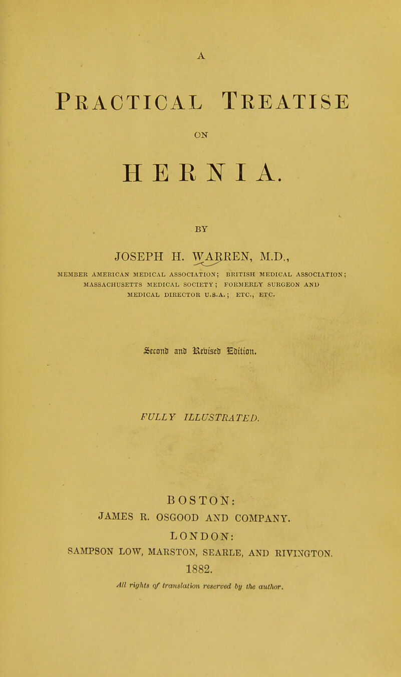 Practical Treatise ON HERNIA. BY JOSEPH H. WAIiREN, M.D., MEMBER AMERICAN MEDICAL ASSOCIATION; BRITISH MEDICAL ASSOCIATION; MASSACHUSETTS MEDICAL SOCIETY ; FORMERLY SURGEON AND MEDICAL DIRECTOR U.S.A.; ETC., ETC. Stconti anil 3Scijiscti Eottion. FULLY ILLUSTRATED. BOSTON: JAMES R. OSGOOD AND COMPANY. LONDON: SAMPSON LOW, MARSTON, SEARLE, AND RIVINGTON. 1882. All rights qf translation reserved by the author.