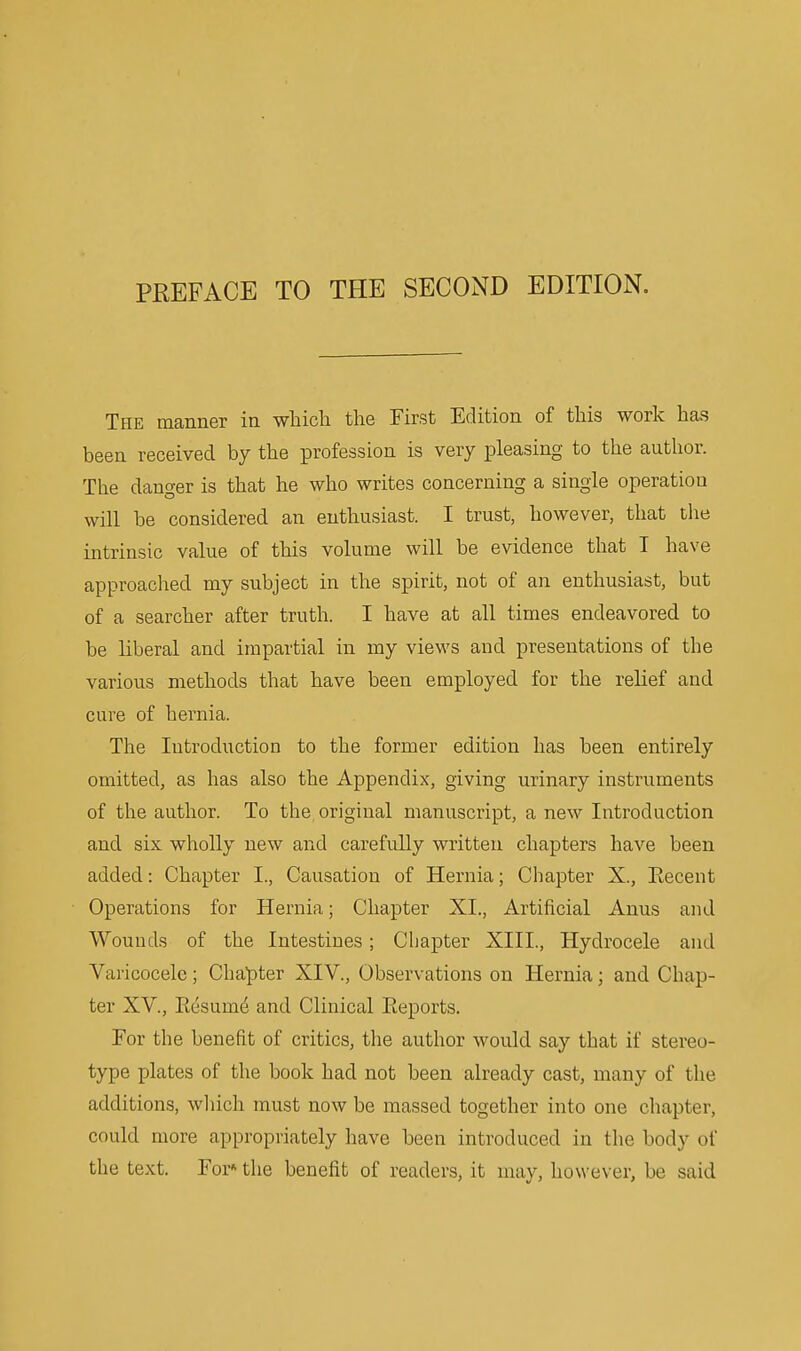 PREFACE TO THE SECOND EDITION. The manner in which the First Edition of this worlc has been received by the ^Drofession is very pleasing to the author. The danger is that he who writes concerning a single operation will be considered an enthusiast. I trust, however, that the intrinsic value of this volume will be evidence that I have approached my subject in the spirit, not of an enthusiast, but of a searcher after truth. I have at all times endeavored to be liberal and impartial in my views and presentations of the various methods that have been employed for the relief and cure of hernia. The Introduction to the former edition has been entirely omitted, as has also the Appendix, giving urinary instruments of the author. To the, original manuscript, a new Introduction and six wholly new and carefully written chapters have been added: Chapter I., Causation of Hernia; Chapter X., Eecent Operations for Hernia; Chapter XL, Artificial Anus and Wounds of the Intestines; Chapter XIII., Hydrocele and Varicocele; Chapter XIV., Observations on Hernia; and Chap- ter XV., Resum^ and Clinical Reports. For the benefit of critics, the author would say that if stereo- type plates of the book had not been already cast, many of the additions, wliich must now be massed together into one chapter, could more appropriately have been introduced in the body of the text. For'' the benefit of readers, it may, however, be said