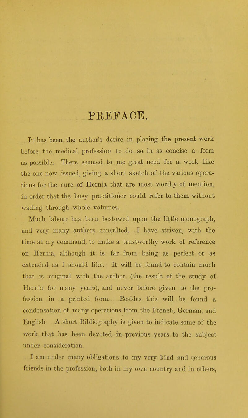 PREFACE. It has been the author's desire in placing the present work Leibre the medical profession to do so in as concise a form as possible. There seemed to me great need for a work like the one now issued, giving a short sketch of the various opera- tions for the cure of Hernia that are most worthy of mention, in order that the busy practitioner could refer to them without wading through whole volumes. Much labour has been bestowed upon the little monogi'aph, and very many authors consulted. I have striven, with the time at my command, to make a trustworthy work of reference on Hernia, although it is far from being as perfect or as extended as I should like. It will be found to contain much that is original with the author (the result of the study of Hernia for many years), and never before given to the pro- fession in a printed form. Besides this will be found a condensation of many operations from the Trench, German, and English. A short Bibliography is given to indicate some of the work that has been devoted in previous years to the subject under consideration. I am under many obligations to my very kind and generous friends in the profession, both in my own country and in others,