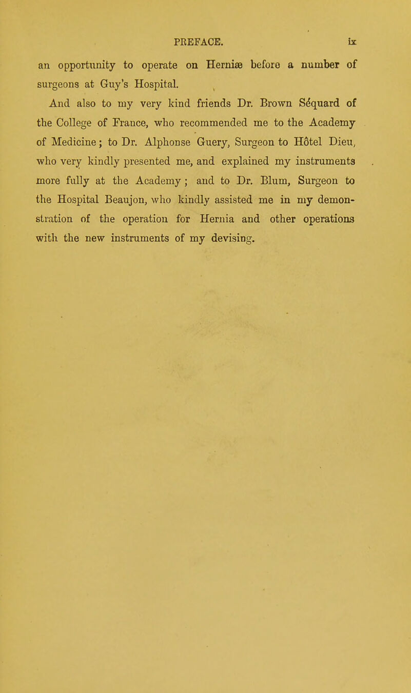 an opportunity to operate on HerniaB before a number of surgeons at Guy's Hospital. And also to my very kind friends Dr. Brown S(5quard of the College of France, who recommended me to the Academy of Medicine; to Dr. Alphonse Guery, Surgeon to H6tel Dieu, who very kindly presented me, and explained my instruments more fully at the Academy; and to Dr. Blum, Surgeon to the Hospital Beaujon, who kindly assisted me in my demon- stration of the operation for Hernia and other operations with the new instruments of my devising.