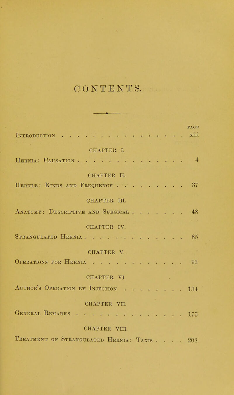 CONTENTS. PAGE IifXEODUCTioN xiii CHAPTEli I. Hernia: Causation 4 CHAPTER II. HernijE : KixBS and Fkeqxjency 37 CHAPTER III. Anatout: Descriptive and Surgical 48 CHAPTER IV. Strangulated Hernia 85 CHAPTER V. Operations por Hernia 93 CHAPTER VI. Author's Operation by Injection 134 CHAPTER VII. General Remarks 175 CHAPTER VIII. Treatment op Strangulated Hernia: Taxis .... 208