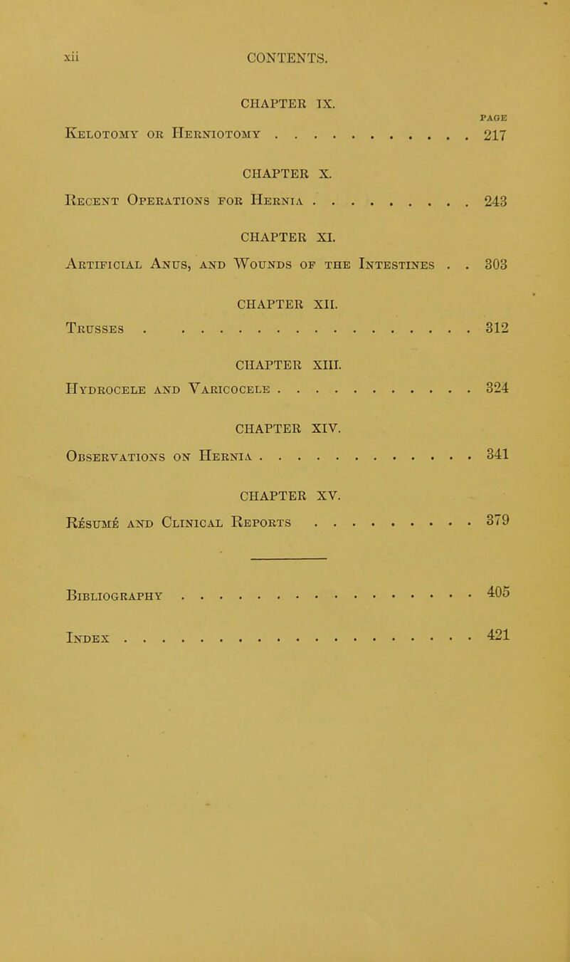 CHAPTER IX. PAGE Kelotomy or Herniotomy 217 CHAPTER X. Recent Operations for Hernia 243 CHAPTER XI. Artificial Anus, and Wounds of the Intestines . . 303 CHAPTER XII. Trusses 312 CHAPTER XIII. Hydrocele and Varicocele 324 CHAPTER XIV. Observations on Hernia 341 CHAPTER XV. Resume and Clinical Reports 379 Bibliography 405 Index 421