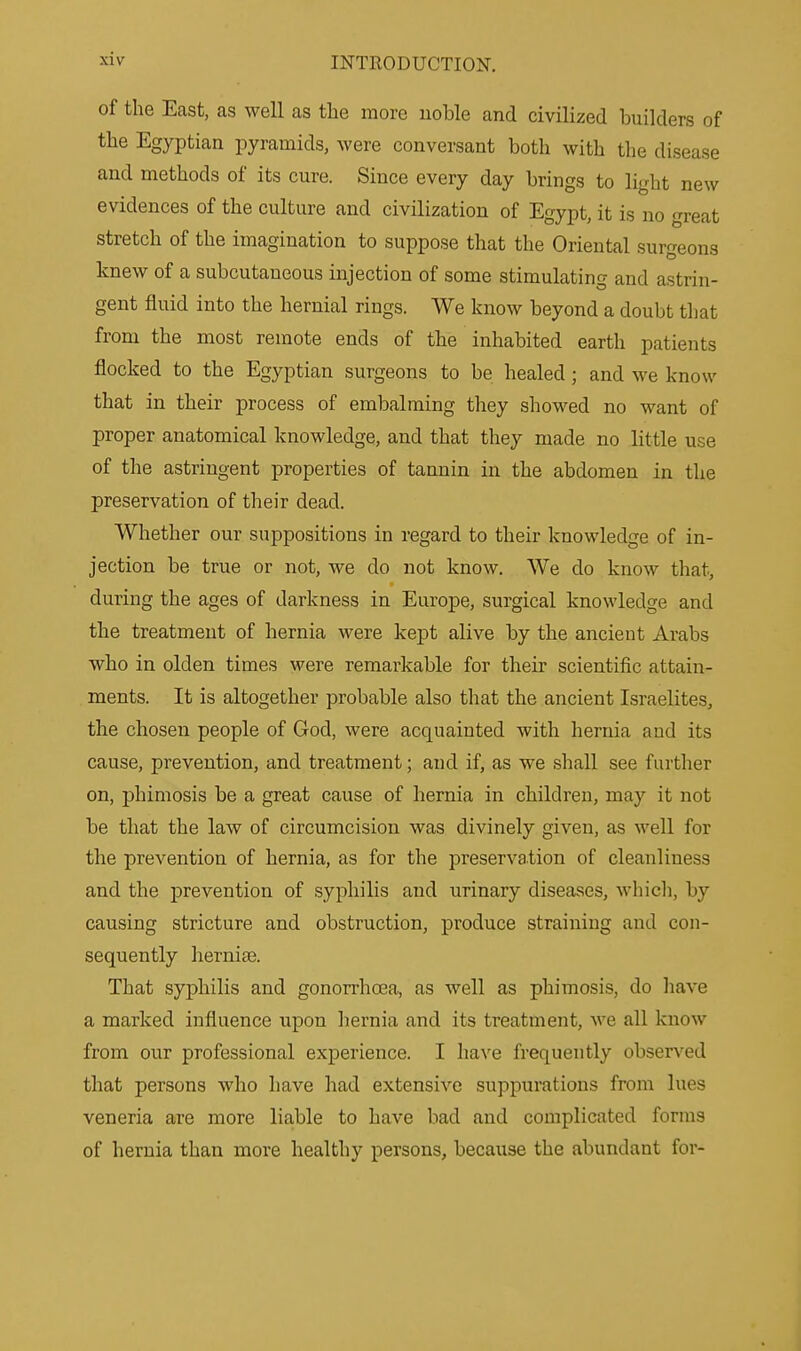 of the East, as well as the more noble and civilized builders of the Egyptian pyramids, were conversant both with the disease and methods of its cure. Since every day brings to light new evidences of the culture and civilization of Egypt, it is no great stretch of the imagination to suppose that the Oriental surgeons knew of a subcutaneous injection of some stimulating and astrin- gent fluid into the hernial rings. We know beyond a doubt that from the most remote ends of the inhabited earth patients flocked to the Egyptian surgeons to be healed ; and we know that in their process of embalming they showed no want of proper anatomical knowledge, and that they made no little use of the astringent properties of tannin in the abdomen in the preservation of their dead. Whether our suppositions in regard to their knowledge of in- jection be true or not, we do not know. We do know that, during the ages of darkness in Europe, surgical knowledge and the treatment of hernia were kept alive by the ancient Arabs who in olden times were remarkable for their scientific attain- ments. It is altogether probable also that the ancient Israelites, the chosen people of God, were acquainted with hernia and its cause, prevention, and treatment; and if, as we shall see further on, phimosis be a great cause of hernia in children, may it not be that the law of circumcision was divinely given, as well for the prevention of hernia, as for the preservation of cleanliness and the prevention of syphilis and urinary diseases, which, by causing stricture and obstruction, produce straining and con- sequently laernise. That syphilis and gonorrhoea, as well as phimosis, do have a marked influence upon hernia and its treatment, we all know from our professional experience. I have frequently observed that persons who have had extensive suppurations from lues veneria are more liable to have bad and complicated forma of hernia than more healthy persons, because the abundant for-