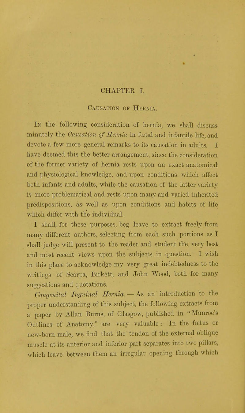 CHAPTER I. Causation of Hernia. In the following consideration of hernia, we shall discuss minutely the Causation of Hernia in fcetal and infantile life, and devote a few more general remarks to its causation in adults. I have deemed this the better arrangement, since the consideration of the former variety of hernia rests upon an exact anatomical and physiological knowledge, and upon conditions which affect both infants and adults, while the causation of the latter variety is more problematical and rests upon many and varied inherited predispositions, as well as upon conditions and habits of life which differ with the individual. I shall, for these purposes, beg leave to extract freely from many different authors, selecting from each such portions as I shall judge will present to the reader and student the very best and most recent views upon the subjects in question. I wish in this place to acknowledge my very great indebtedness to the writings of Scarpa, Birkett, and John Wood, both for many suggestions and quotations. Congenital Inguinal Hernia. — As an introduction to the proper understanding of this subject, the following extracts from a paper by Allan Burns, of Glasgow, published in  Munroe's Outlines of Anatomy, are very valuable: In the foetus or new-born male, we find that the tendon of the external oblique muscle at its anterior and inferior part separates into two pillars, which leave between them an irregular opening through wliich