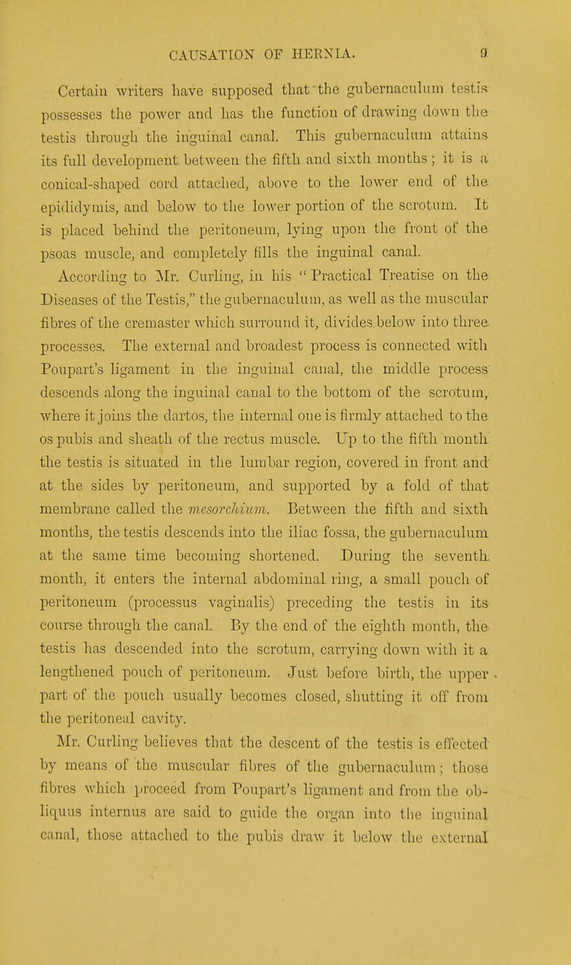 Certain writers have supposed that the guhernacuhim testis possesses the power and has the function of drawing down the testis through the inguinal canal. This gubernacuhini attains its full development between the fifth and sixth months ; it is a conical-shaped cord attached, above to the lower end of the epididymis, and below to the lower portion of the scrotum. It is placed behind the peritoneum, lying upon the front of the psoas muscle, and completely fills the inguinal canal. According to INIr. Curling, in his  Practical Treatise on the Diseases of the Testis, the gubernaculum, as well as the muscular fibres of the cremaster which surround it, divides below into three, processes. The external and broadest process is connected with Poupart's ligament in the inguinal canal, the middle process descends along the inguinal canal to the bottom of the scrotum, where it joins the dartos, the internal one is firmly attached to the OS pubis and sheath of the rectus muscle. Up to the fifth month the testis is situated in the lumbar region, covered in front and at the sides by peritoneum, and supx')orted by a fold of that membrane called the m.csorcMitm. Between the fifth and sixth months, the testis descends into the iliac fossa, the gubernaculum at the same time becoming shortened. During the seventh, month, it enters the internal abdominal ring, a small pouch of peritoneum (processus vaginalis) preceding the testis in its course through the canal. By the end of the eighth month, the testis has descended into the scrotum, carrying down with it a lengthened pouch of peritoneum. Just before birth, the upper part of the pouch usually becomes closed, shutting it off from the peritoneal cavity. Mr. Curiing believes that the descent of the testis is effected by means of the muscular fibres of the gubernaculum; those fibres which proceed from Poupart's ligament and from the ob- liquus internus are said to guide the organ into the inguinal canal, those attached to the pubis draw it below the external