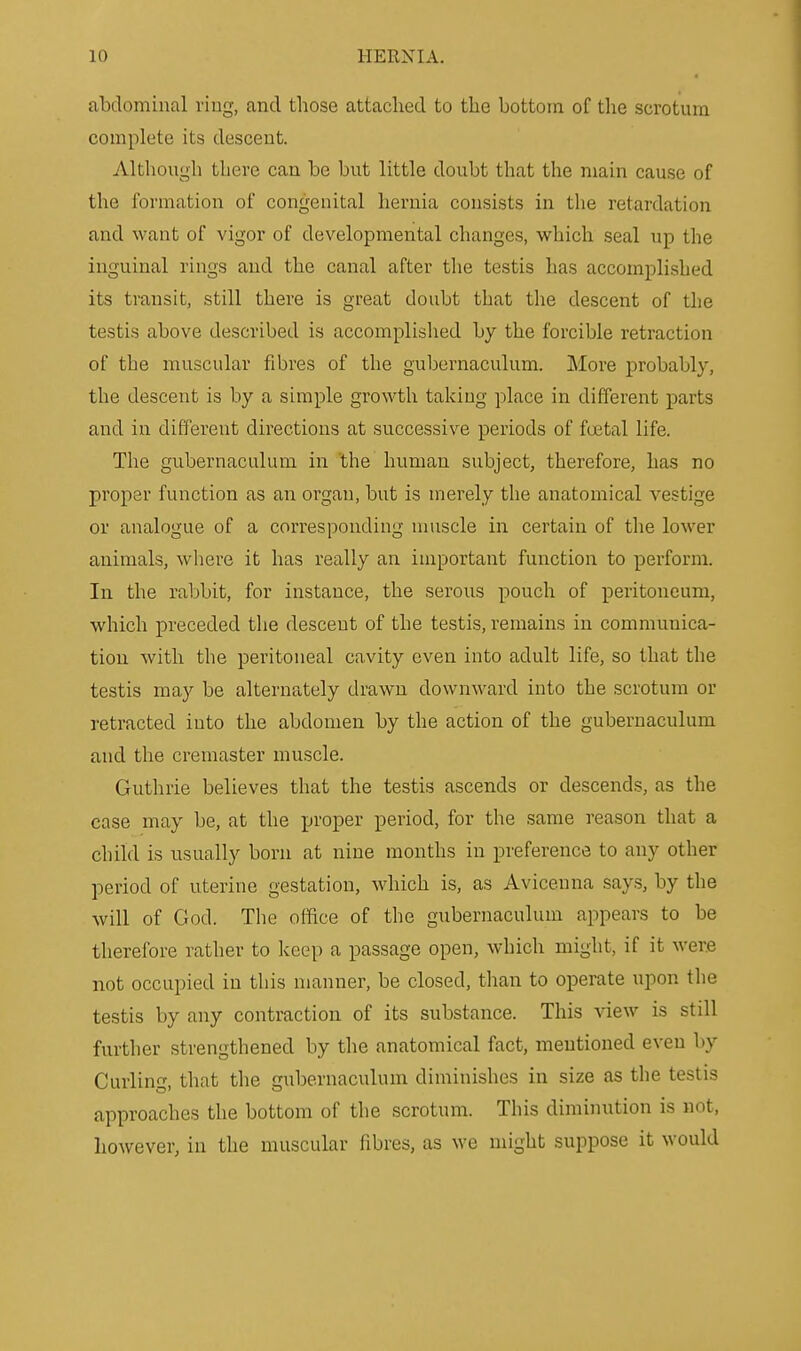 abdominal ring, and those attached to the bottom of the scrotum complete its descent. Although there can be but little doubt that the main cause of the formation of congenital hernia consists in the retardation and want of vigor of developmental changes, which seal up the inguinal rings and the canal after tlie testis has accomplished its transit, still there is great doubt that the descent of the testis above described is accomplished by the forcible retraction of the muscular fibres of the gubernaculum. More probably, the descent is by a simple growth taking place in different parts and in different directions at successive periods of foetal life. The gubernaculum in the human subject, therefore, has no proper function as an organ, but is merely the anatomical vestige or analogue of a corresponding muscle in certain of the lower animals, wliere it has really an important function to perform. In the rabbit, for instance, the serous pouch of peritoneum, which preceded the descent of the testis, remains in communica- tion with the peritoneal cavity even into adult life, so that the testis may be alternately drawn downward into the scrotum or retracted into the abdomen by the action of the gubernaculum and the cremaster muscle. Guthrie believes that the testis ascends or descends, as the case may be, at the proper period, for the same reason that a child is usually born at nine months in preference to any other period of uterine gestation, which is, as Avicenna says, by the will of God. The office of the gubernaculum appears to be therefore rather to keep a passage open, which might, if it were not occupied in this manner, be closed, than to operate upon the testis by any contraction of its substance. This view is still further strengthened by the anatomical fact, mentioned even by Curling, that the gubernaculum diminishes in size as the testis approaches the bottom of the scrotum. This diminution is not, however, in the muscular fibres, as we might suppose it would