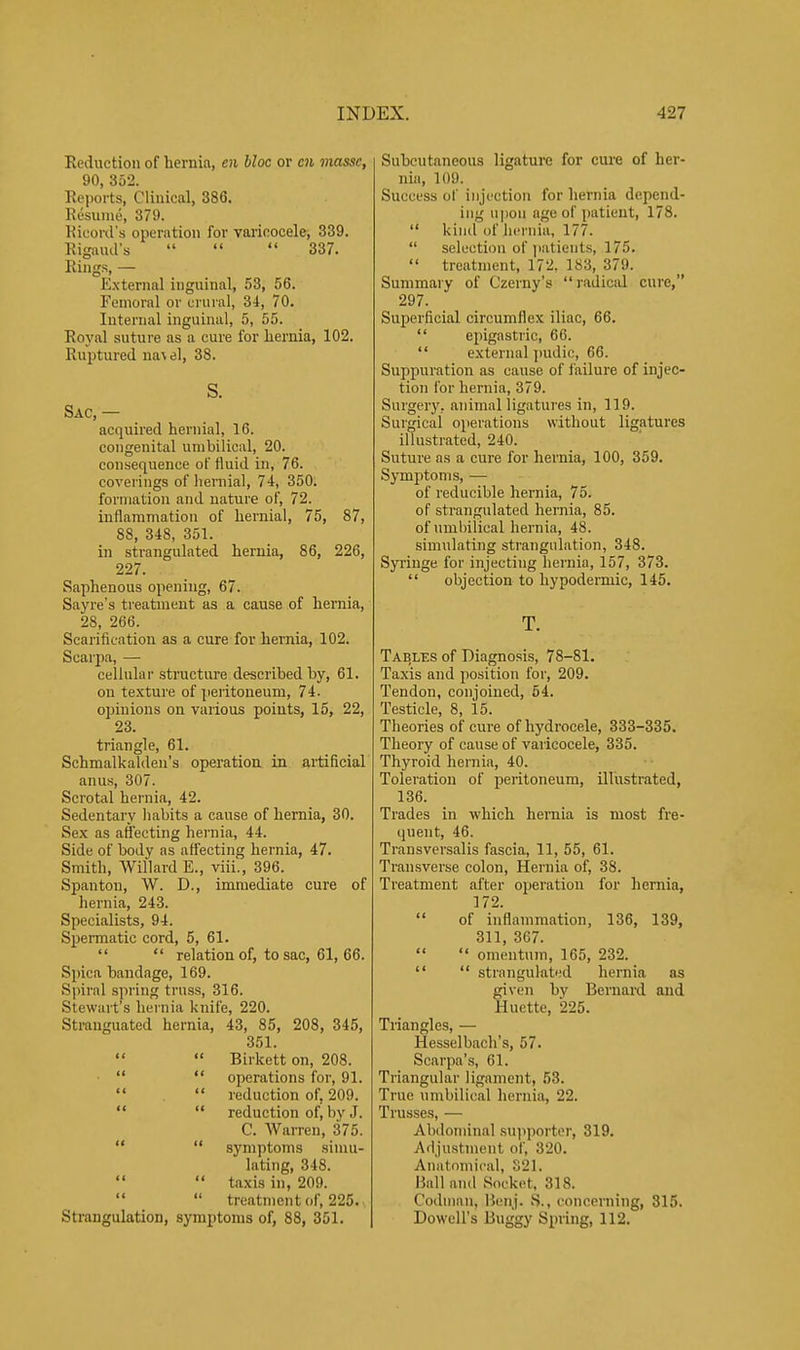 Reduction of hernia, 01 bloc or cn masse, 90, 352. Reports, Clinical, 386. Resume, 379. Ricord's operation for varicocele, 339. Rigaud's    337. Rings, — External inguinal, 53, 56. Femoral or crui'al, 34, 70. Internal inguinal, 5, 55. Royal suture as a cure for hernia, 102. Ruptured navel, 38. S. Sac, — acquired hernial, 16. congenital umbilical, 20. consequence of fluid in, 76. coverings of hernial, 74, 350. formation and nature of, 72. inflammation of hernial, 75, 87, 88, 348, 351. in strangulated hernia, 86, 226, 227. Saphenous opening, 67. Sayre's treatment as a cause of hernia, 28, 266. Scarification as a cure for hernia, 102. Scarpa, — cellular structure described by, 61. on texture of peritoneum, 74. opinions on various points, 15, 22, 23. triangle, 61. Schmalkaldeu's operation in artificial anus, 307. Scrotal hernia, 42. Sedentary habits a cause of hernia, 30. Sex as affecting hernia, 44. Side of body as affecting hernia, 47. Smith, Willard E., viii., 396. Span ton, W. D., immediate cure of hernia, 243. Specialists, 94. Spermatic cord, 5, 61.  relation of, to sac, 61, 66. Spica bandage, 169. Spiral spring truss, 316. Stewart's hernia knife, 220. Stranguated hernia, 43, 85, 208, 345, 351.   Birkett on, 208.   operations for, 91.  reduction of, 209.   reduction of, by J. C. Warren, 375.   symptoms simu- lating, 348.   taxis in, 209.   treatment of, 225. Strangulation, symptoms of, 88, 351. Subcutaneous ligature for cure of her- nia, 109. Success of injection for hernia depend- ing upon age of patient, 178.  kind of licrniu, 177.  selection of iiaticnts, 175.  treatment, 172, 183, 379. Summary of Czerny's radical cure, 297. Superficial circumflex iliac, 66.  epigastric, 66.  external jmdic, 66. Suppuration as cause of failure of injec- tion for hernia, 379. Surgery, animal ligatures in, 119. Surgical operations without ligatures illustrated, 240. Suture as a cure for hernia, 100, 359. Symptoms, — of reducible hernia, 75. of strangulated hernia, 85. of umbilical hernia, 48. simulating strangulation, 348. Syringe for injecting hernia, 157, 373.  objection to hypodermic, 145. T. Tables of Diagnosis, 78-81. Taxis and position for, 209. Tendon, conjoined, 54. Testicle, 8, 15. Theories of cure of hydrocele, 333-335. Theory of cause of varicocele, 335. Thyroid hernia, 40. Toleration of peritoneum, illustrated, 136. Trades in which hernia is most fre- quent, 46. Transversalis fascia, 11, 55, 61. Transverse colon. Hernia of, 38. Treatment after operation for hernia, 172.  of inflammation, 136, 139, 311 367.  omentum, 165, 232.   strangulated hernia as fiven by Bernard and luette, 225. Tiiangles, — Hesselbach's, 57. Scarpa's, 61. Triangular ligament, 53. True umbilical hernia, 22. Trusses, — Abdominal suiiportor, 319. Adjustment of, 320. Anatomical, S2I. Hall and Socket. 318. C'odnmn, B(!nj. S., concerning, 315. Dowell's Buggy Spring, 112.