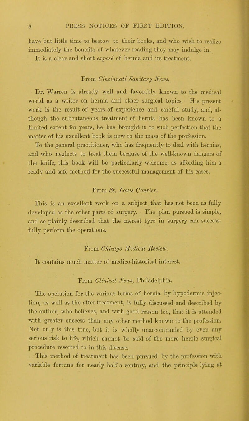 have but little time to bestow to their books, and who wish to realize immediately the benefits of whatever reading they may indulge in. It is a clear and short expose of hernia and its treatment. From Cincinnati Sanitary News. Dr. Warren is already -well and favorably known to the medical world as a writer on hernia and other surgical topics. His present work is the result of years of experience and careful study, and, al- though the subcutaneous treatment of hernia has been known to a limited extent for years, he has brought it to such perfection that the matter of his excellent book is new to the mass of the profession. To the general practitioner, who has frequently to deal with hernias, and who neglects to treat them because of the well-known dangers of the knife, this book will be particularly welcome, as affording him a ready and safe method for the successfid management of his cases. From ;S'^. Louis Courier. This is an excellent Avork on a subject that has not been as fully developed as the other parts of surgery. The plan pursued is simple, and so plainly described that the merest tyro in surgery can success- fully perform the operations. From Chicago Medical Review. It contains much matter of medico-historical interest. From Clinical Neivs, Philadelphia. The operation for the various forms of hernia by hypodermic injec- tion, as well as the after-treatment, is fully discussed and described by the author, who believes, and with good reason too, that it is attended with greater success than any other metliod known to the profession. Not only is this true, but it is wholly unaccompanied by even any serious risk to life, which cannot be said of the more heroic surgical procedure resorted to in this disease. This method of treatment has been pursued by the profession with variable fortune for nearly half a century, and the principle lying at