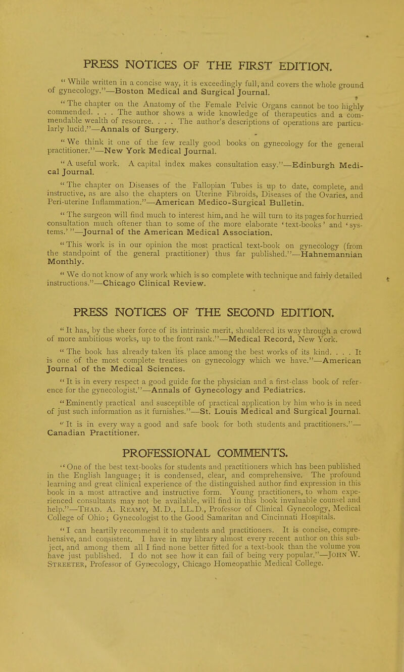  While written in a concise way, it is exceedingly full, and covers the whole ground of gynecology.—Boston Medical and Surgical Journal.  The chapter on the Anatomy of the Female Pelvic Organs cannot be too highly commended. . . . The author shows a wide knowledge of therapeutics and a com- mendable wealth of resource. . . . The author's descriptions of operations are particu- larly lucid.—Annals of Surgery.  We think it one of the few really good books on gynecology for the general practitioner.—New York Medical Journal.  A useful work. A capital index makes consultation easy.—Edinburgh Medi- cal Journal.  The chapter on Diseases of the Fallopian Tubes is up to date, complete, and instructive, as are also the chapters on Uterine Fibroids, Diseases of the Ovaries, and Peri-uterine Inflammation.—American Medico-Surgical Bulletin. The surgeon will find much to interest him, and he will turn to its pages for hurried consultation much oftener than to some of the more elaborate ' text-books' and ' sys- tems.' —Journal of the American Medical Association. This work is in our opinion the most practical text-book on gynecology (from the standpoint of the general practitioner) thus far published.—Hahnemannian Monthly.  We do not know of any work which is so complete with technique and fairly detailed instructions.—Chicago Clinical Review. PRESS NOTICES OF THE SECOND EDITION.  It has, by the sheer force of its intrinsic merit, shouldered its way through a crowd of more ambitious works, up to the front rank.—Medical Record, New York.  The book has already taken its place among the best works of its kind. ... It is one of the most complete treatises on gynecology which we have.—American Journal of the Medical Sciences.  It is in every respect a good guide for the physician and a first-class book of refer ence for the gynecologist.—Annals of Gynecology and Pediatrics.  Eminently practical and susceptible of practical application by him who is in need of just such information as it furnishes.—St. Louis Medical and Surgical Journal.  It is in every way a good and safe book for both students and practitioners.— Canadian Practitioner. PROFESSIONAL COMMENTS. One of the best text-books for students and practitioners which has been published in the English language; it is condensed, clear, and comprehensive. The profound learning and great clinical experience of the distinguished author find expression in this book in a most attractive and instructive form. Young practitioners, to whom expe- rienced consultants may not be available, will find in this book invaluable counsel and help.—Thad. A. Reamy, M.D., LL.D., Professor of Clinical Gynecology, Medical College of Ohio; Gynecologist to the Good Samaritan and Cincinnati Hospitals.  I can heartily recommend it to students and practitioners. It is concise, compre- hensive, and consistent. I have in my library almost every recent author on this sub- ject, and among them all I find none better fitted for a text-book than the volume you have just published. I do not see how it can fail of being very popular.—John W. Streeter, Professor of Gynecology, Chicago Homeopathic Medical College.