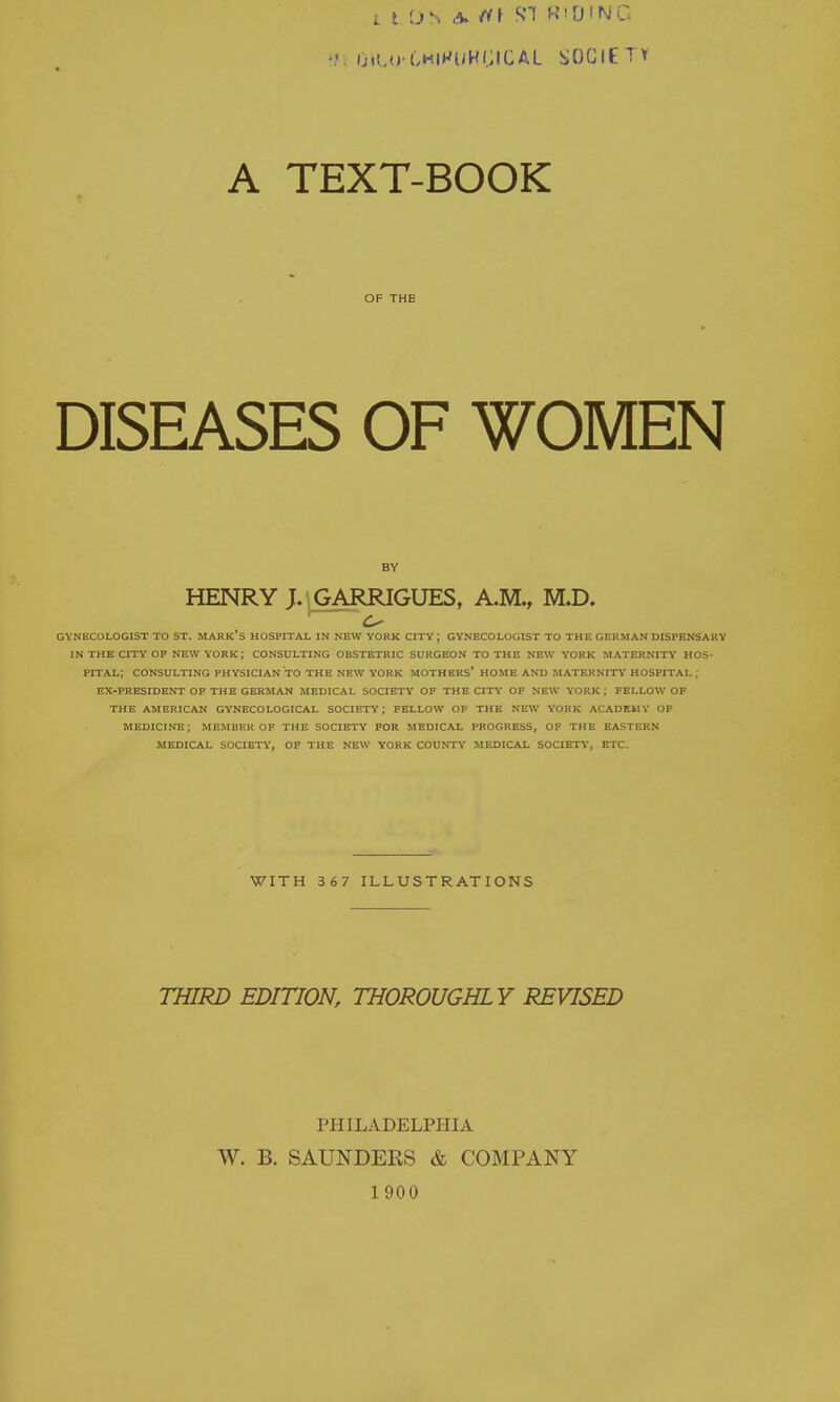 t t Oh ,% t<\ SI R'DINC A TEXT-BOOK OF THE DISEASES OF WOMEN BY HENRY J. IGARRIGUES, A.M., M.D. 1 ^ GYNECOLOGIST TO ST. MARK'S HOSPITAL IN NEW YORK CITY ; GYNECOLOGIST TO THE GERMAN DISPENSARY IN THE CITY'OP NEW YORK; CONSULTING OBSTETRIC SURGEON TO THE NEW YORK MATERNITY HOS- PITAL; CONSULTING PHYSICIAN TO THE NEW YORK MOTHERS' HOME AND MATERNITY* HOSPITAL; EX-PRESIDENT OF THE GERMAN MEDICAL SOCIETY' OF THE CITY' OF NEW YORK ; FELLOW OF THE AMERICAN GYNECOLOGICAL SOCIETY; FELLOW OP THE NEW YORK ACADEMY OF MEDICINE; MEMBER OF THE SOCIETY FOR MEDICAL PROGRESS, OF THE EASTERN MEDICAL SOCIETY, OF THE NEW YORK COUNTY MEDICAL SOCIETY, ETC. WITH 3 67 ILLUSTRATIONS THIRD EDITION, THOROUGHLY REVISED PHILADELPHIA W. B. SAUNDEKS & COMPANY 1900