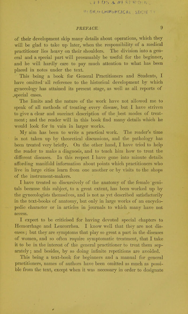 ,. r i t>s a. ft i s I Hf*o ''• .. vi l)IU>GHlPoHGJCAl SOCIf • • PREFACE. 9 of their development skip many details about operations, which they will be glad to take up later, when the responsibility of a medical practitioner lies heavy on their shoulders. The division into a gen- eral and a special part will presumably be useful for the beginner, and he will hardly care to pay much attention to what has been placed in notes under the text. This being a book for General Practitioners and Students, I have omitted all reference to the historical development by which gynecology has attained its present stage, as well as all reports of .special cases. The limits and the nature of the work have not allowed me to speak of all methods of treating every disease, but I have striven to give a clear and succinct description of the best modes of treat- ment ; and the reader will in this book find many details which he would look for in vain in larger works. My aim has been to write a practical work. The reader's time is not taken up by theoretical discussions, and the pathology has been treated very briefly. On the other hand, I have tried to help the reader to make a diagnosis, and to teach him how to treat the different diseases. In this respect I have gone into minute details affording manifold information about points which practitioners who live in large cities learn from one another or by visits to the shops of the instrument-makers. I have treated so discursively of the auatomy of the female geni- tals because this subject, to a great extent, has been worked up by the gynecologists themselves, and is not as yet described satisfactorily in the text-books of anatomy, but only in large works of an encyclo- pedic character or in articles in journals to which many have not access. I expect to be criticised for having devoted special chapters to Hemorrhage and Leucorrhea. I know well that they arc not dis- eases ; but they are symptoms that play so great a part in the diseases of women, and so often require symptomatic treatment, that I take it to be in the interest of the general practitioner to treat them sep- arately; and besides, by so doing infinite repetitions are avoided. This being a text-book for beginners and a manual for general practitioners, names of authors have been omitted as much as possi- ble from the text, except when it was necessary in order to designate