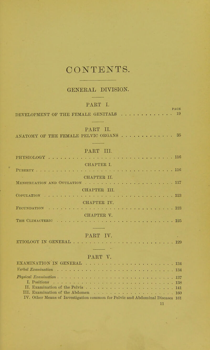 CONTENTS. GENERAL DIVISION. PART I. PAGE DEVELOPMENT OF THE FEMALE GENITALS 19 PART II. ANATOMY OF THE FEMALE PELVIC ORGANS 35 PART III. PHYSIOLOGY 116 CHAPTER I. PUBEKTY 116 CHAPTER II. Menstkuation and Ovulation 117 CHAPTER HI. Copulation 123 CHAPTER IV. Fecundation 123 CHAPTER V. The Climacteric 125 PART IV. ETIOLOGY IN GENERAL 129 PART V. EXAMINATION IN GENERAL 134 Verbal Examination 134 Physical Examination 137 I. Positions 138 II. Examination of the Pelvis 141 III. Examination of the Abdomen 160 IV. Other Means of Investigation common for Pelvic and Abdominal Diseases 161