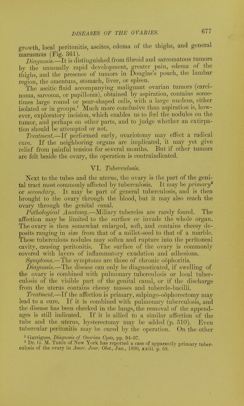 growth, local peritonitis, ascites, edema of the thighs, and general marasmus (Fig. 361). Diagnosis.—It is distinguished from fibroid and sarcomatous tumors by the unusually rapid development, greater pain, edema of the thighs, and the presence of tumors in Douglas's pouch, the lumbar region, the omentum, stomach, liver, or spleen. The ascitic fluid accompanying malignant ovarian tumors (carci- noma, sarcoma, or papilloma), obtained by aspiration, contains some- times large round or pear-shaped cells, with a large nucleus, either isolated or in groups.1 Much more conclusive than aspiration is, how- ever, exploratory incision, which enables us to feel the nodules on the tumor, and perhaps on other parts, and to judge whether an extirpa- tion should be attempted or not. Treatment.—If performed early, ovariotomy may effect a radical cure. If the neighboring organs are implicated, it may yet give relief from painful tension for several months. But if other tumors are felt beside the ovary, the operation is contraindicated. VI. Tuberculosis. Next to the tubes and the uterus, the ovary is the part of the geni- tal tract most commonly affected by tuberculosis. It may be primary3 or secondary. It may be part of general tuberculosis, and is then brought to the ovary through the blood, but it may also reach the ovary through the genital canal. Pathological Anatomy.—Miliary tubercles are rarely found. The affection may be limited to the surface or invade the whole organ. The ovary is then somewhat enlarged, soft, and contains cheesy de-, posits ranging in size from that of a millet-seed to that of a marble. These tuberculous nodules may soften and rupture into the peritoneal cavity, causing peritonitis. The surface of the ovary is commonly covered with layers of inflammatory exudation and adhesions. Symptoms.—The symptoms are those of chronic oophoritis. Diagnosis.—The disease can only be diagnosticated, if swelling of the ovary is combined with pulmonary tuberculosis or local tuber- culosis of the visible part of the genital canal, or if the discharge from the uterus contains cheesy masses and tubercle-bacilli. Treatment.—If the affection is primary, salpingo-oophorectomy may lead to a cure. If it is combined with pulmonary tuberculosis, and the disease has been checked in the lungs, the removal of the append- ages is still indicated. If it is allied to a similar affection of the tube and the uterus, hysterectomy may be added (p. 510). Even tubercular peritonitis may be cured by the operation. On the other 1 Garrigues, Diagnosis of Ovarian Cysts, pp. 94-97. 2 Dr. G. M. Tuttle of New York has reported a ease of apparently primary tuber- culosis of the ovary in Amer. Jour. Obst., Jan., 1890, xxiii. p. 68.