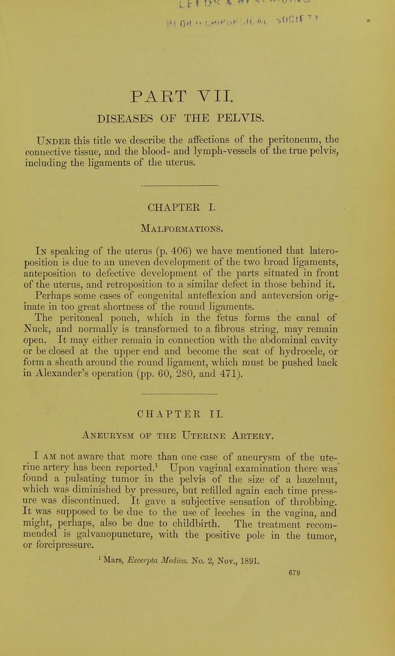 PART VII. DISEASES OF THE PELVIS. Under this title we describe the affections of the peritoneum, the connective tissue, and the blood- and lymph-vessels of the true pelvis, including the ligaments of the uterus. CHAPTER I. Malformations. In speaking of the uterus (p. 406) we have mentioned that latero- position is due to an uneven development of the two broad ligaments, anteposition to defective development of the parts situated in front of the uterus, and retroposition to a similar defect in those behind it. Perhaps some cases of congenital anteflexion and anteversion orig- inate in too great shortness of the round ligaments. The peritoneal pouch, which in the fetus forms the canal of Nuck, and normally is transformed to a fibrous string, may remain open. It may either remain in connection with the abdominal cavity or be closed at the upper end and become the seat of hydrocele, or form a sheath around the round ligament, which must be pushed back in Alexander's operation (pp. 60, 280, and 471). CHAPTER II. Aneurysm of the Uterine Artery. I am not aware that more than one case of aneurysm of the ute- rine artery has been reported.1 Upon vaginal examination there was found a pulsating tumor in the pelvis of the size of a hazelnut, which was diminished by pressure, but refilled again each time press- ure was discontinued. It gave a subjective sensation of throbbing. It was supposed to be due to the use of leeches in the vagina, and might, perhaps, also be due to childbirth. The treatment recom- mended is galvanopuncture, with the positive pole in the tumor, or forcipressure. 1 Mars, Excerpla Medica. No. 2, Nov., 1891.