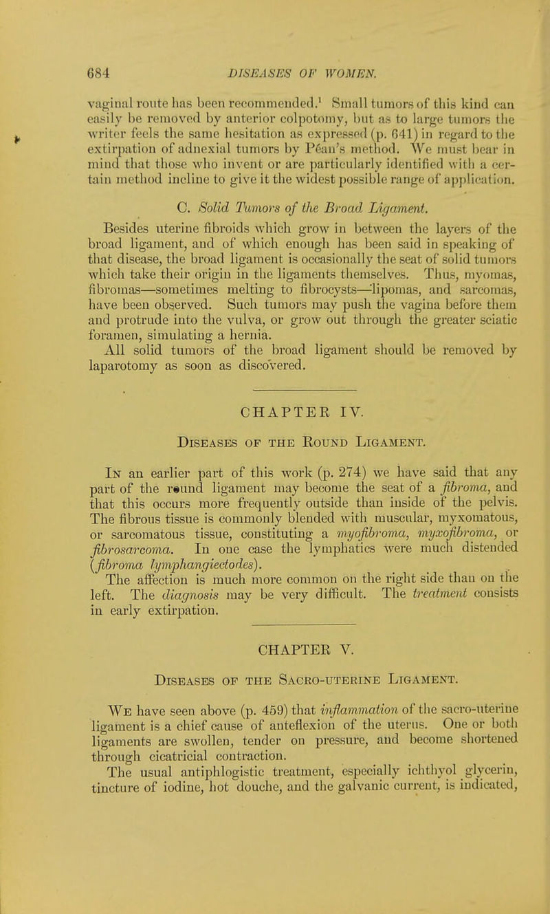vaginal route has been recommended.1 Small tumors of this kind can easily be removed by anterior colpotomy, but as to large tumors the writer feels the same hesitation as expressed (p. 641) in regard to the extirpation of adnexial tumors by Pean's method. We must bear in mind that those who invent or are particularly identified with a cer- tain method incline to give it the widest possible range of application. C. Solid Tumors of the Broad Ligament. Besides uterine fibroids which grow in between the layers of the broad ligament, and of which enough has been said in speaking of that disease, the broad ligament is occasionally the seat of solid tumors which take their origin in the ligaments themselves. Thus, myomas, fibromas—sometimes melting to fibrocysts—-'lipomas, and sarcomas, have been observed. Such tumors may push the vagina before them and protrude into the vulva, or grow out through the greater sciatic foramen, simulating a hernia. All solid tumors of the broad ligament should be removed by laparotomy as soon as discovered. CHAPTER IV. Diseases of the Round Ligament. In an earlier part of this work (p. 274) we have said that any part of the reund ligament may become the seat of a fibroma, and that this occurs more frequently outside than inside of the pelvis. The fibrous tissue is commonly blended with muscular, myxomatous, or sarcomatous tissue, constituting a myofibroma, myxofibroma, or fibrosarcoma. In one case the lymphatics were much distended \fibroma lymphangiedodes). The affection is much more common on the right side than on the left. The diagnosis may be very difficult. The treatment consists in early extirpation. CHAPTER V. Diseases of the Sacro-uterine Ligament. We have seen above (p. 459) that inflammation of the sacro-uterine ligament is a chief cause of anteflexion of the uterus. One or both ligaments are swollen, tender on pressure, and become shortened through cicatricial contraction. The usual antiphlogistic treatment, especially ichthyol glycerin, tincture of iodine, hot douche, and the galvanic current, is indicated,
