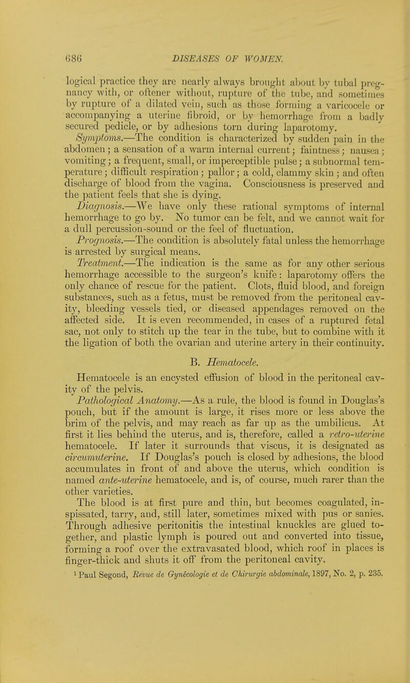 logical practice they arc nearly always brought about by tubal preg- nancy with, or oftener without, rupture of the tube, and sometimes by rupture of a dilated vein, such as those forming a varicocele or accompanying a uterine fibroid, or by hemorrhage from a badly secured pedicle, or by adhesions torn during laparotomy. Synijrtoms.—The condition is characterized by sudden pain in the abdomen; a sensation of a warm internal current; faintness; nausea ; vomiting; a frequent, small, or imperceptible pulse; a subnormal tem- perature ; difficult respiration ; pallor; a cold, clammy skin ; and often discharge of blood from the vagina. Consciousness is preserved and the patient feels that she is dying. Diagnosis.—We have only these rational symptoms of internal hemorrhage to go by. No tumor can be felt, and we cannot wait for a dull percussion-sound or the feel of fluctuation. Prognosis.—The condition is absolutely fatal unless the hemorrhage is arrested by surgical means. Treatment.—The indication is the same as for any other serious hemorrhage accessible to the surgeon's knife: laparotomy offers the only chance of rescue for the patient. Clots, fluid blood, and foreign substances, such as a fetus, must be removed from the peritoneal cav- ity, bleeding vessels tied, or diseased appendages removed on the affected side. It is even recommended, in cases of a ruptured fetal sac, not only to stitch up the tear in the tube, but to combine with it the ligation of both the ovarian and uterine artery in their continuity. B. Hematocele. Hematocele is an encysted effusion of blood in the peritoneal cav- ity of the pelvis. Pathological Anatomy.—As a rule, the blood is found in Douglas's pouch, but if the amount is large, it rises more or less above the brim of the pelvis, and may reach as far up as the umbilicus. At first it lies behind the uterus, and is, therefore, called a retro-uterine hematocele. If later it surrounds that viscus, it is designated as circumuterine. If Douglas's pouch is closed by adhesions, the blood accumulates in front of and above the uterus, which condition is named ante-uterine hematocele, and is, of course, much rarer than the other varieties. The blood is at first pure and thin, but becomes coagulated, in- spissated, tarry, and, still later, sometimes mixed with pus or sanies. Through adhesive peritonitis the intestinal knuckles are glued to- gether, and plastic lymph is poured out and converted into tissue, forming a roof over the extravasated blood, which roof in places is finger-thick and shuts it off from the peritoneal cavity.