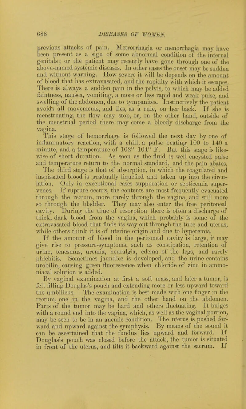 reviews attacks of pain. Metrorrhagia or monorrhagia may have ecn present as a sign of some abnormal condition, of the internal genitals; or the patient may recently have gone through one of the above-named systemic diseases. In other cases the onset may be sudden and without warning. How severe it will be depends on the amount of blood that has extravasated, and the rapidity with which it escapes. There is always a sudden pain in the pelvis, to which may be added faintness, nausea, vomiting, a more or less rapid and weak pulse, and swelling of the abdomen, due to tympanites. Instinctively the patient avoids all movements, and lies, as a rule, on her back. If she is menstruating, the flow may stop, or, on the other hand, outside of the menstrual period there may come a bloody discharge from the vagina. This stage of hemorrhage is followed the next day by one of inflammatory reaction, with a chill, a pulse beating 100 to 140 a minute, and a temperature of 102°-104° F. But this stage is like- wise of short duration. As soon as the fluid is well encysted pulse and temperature return to the normal standard, and the pain abates. The third stage is that of absorption, in which the coagulated and inspissated blood is gradually liquefied and taken up into the circu- lation. Only in exceptional cases suppuration or septicemia super- venes. If rupture occurs, the contents are most frequently evacuated through the rectum, more rarely through the vagina, and still more so through the bladder. They may also enter the free peritoneal cavity. During the time of resorption there is often a discharge of thick, dark blood from the vagina, which probably is some of the extravasated blood that finds its way out through the tube and uterus, while others think it is of uterine origin and due to hyperemia. If the amount of blood in the peritoneal cavity is large, it may give rise to pressure-symptoms, such as constipation, retention of urine, tenesmus, uremia, neuralgia, edema of the legs, and rarely phlebitis. Sometimes jaundice is developed, and the urine contains urobilin, causing green fluorescence when chloride of zinc in ammo- niacal solution is added. By vaginal examination at first a soft mass, and later a tumor, is felt filling Douglas's pouch and extending more or less upward toward the umbilicus. The examination is best made Avith one finger in the rectum, one in the vagina, and the other hand on the abdomen. Parts of the tumor may be hard and others fluctuating. It bulges with a round end into the vagina, which, as well as the vaginal portion, may be seen to be in an anemic condition. The uterus is pushed for- ward and upward against the symphysis. By means of the sound it can be ascertained that the fundus lies upward and forward. If Douglas's pouch was closed before the attack, the tumor is situated in front of the uterus, and tilts it backward against the sacrum. If
