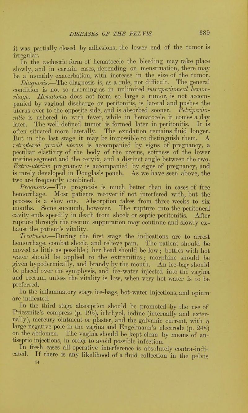 it was partially closed by adhesions, the lower end of the tumor is irregular. In the cachectic form of hematocele the bleeding may take place slowly, and in certain cases, depending on menstruation, there may be a monthly exacerbation, with increase in the size of the tumor. Diagnosis.—The diagnosis is, as a rule, not difficult. The general condition is not so alarming as in unlimited intraperitoneal hemor- rhage. Hematoma does not form so large a tumor, is not accom- panied by vaginal discharge or peritonitis, is lateral and pushes the uterus over to the opposite side, and is absorbed sooner. Pelviperito- nitis is ushered in with fever, while in hematocele it comes a day later. The well-defined tumor is formed later in peritonitis. It is often situated more laterally. The exudation remains fluid longer. But in the last stage it may be impossible to distinguish them. A retrqflexed gravid uterus is accompanied by signs of pregnancy, a peculiar elasticity of the body of the uterus, softness of the lower uterine segment and the cervix, and a distinct angle between the two. Extra-uterine pregnancy is accompanied by signs of pregnancy, and is rarely developed in Douglas's pouch. As we have seen above, the two are frequently combined. Prognosis.—The prognosis is much better than in cases of free hemorrhage. Most patients recover if not interfered with, but the process is a slow one. Absorption takes from three weeks to six months. Some succumb, however. The rupture into the peritoneal cavity ends speedily in death from shock or septic peritonitis. After rupture through the rectum suppuration may continue and slowly ex- haust the patient's vitality. Treatment.—During the first stage the indications are to arrest hemorrhage, combat shock, and relieve pain. The patient should be moved as little as possible; her head should be low; bottles with hot water should be applied to the extremities; morphine should be given hypodermically, and brandy by the mouth. An ice-bag should be placed over the symphysis, and ice-water injected into the vagina and rectum, unless the vitality is low, when very hot water is to be pi*eferred. In the inflammatory stage ice-bags, hot-water injections, and opium are indicated. In the third stage absorption should be promoted by the use of Priessnitz's compress (p. 195), ichthyol, iodine (internally and exter- nally), mercury ointment or plaster, and the galvanic current, with a large negative pole in the vagina and Engelmann's electrode (p. 248) on the abdomen. The vagina should be kept clean by means of an- tiseptic injections, in order to avoid possible infection. In fresh cases all operative interference is absolutely contra-indi- cated. If there is any likelihood of a fluid collection in the pelvis 44
