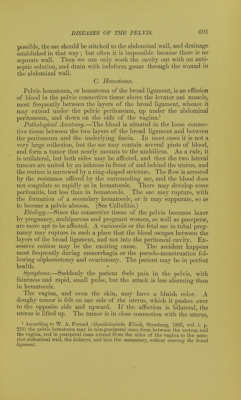 possible, the sac should be stitched to the abdominal wall, and drainage established in that way; but often it is impossible because there is no separate wall. Then we can only wash the cavity out with an anti- septic solution, and drain with iodoform gauze through the wound in the abdominal wall. C. Hematoma. Pelvic hematoma, or hematoma of the broad ligament, is an effusion of blood in the pelvic connective tissue above the levator ani muscle, most frequently between the layers of the broad ligament, whence it may extend under the pelvic peritoneum, up under the abdominal pei'itoneum, and down on the side of the vagina.1 Pathological Anatomy.—The blood is situated in the loose connec- tive tissue between the two layers of the broad ligament and between the peritoneum and the underlying fascia. In most cases it is not a very large collection, but the sac may contain several pints of blood, and form a tumor that nearly mounts to the umbilicus. As a rule, it is unilateral, but both sides may be affected, and then the two lateral tumors are united by an isthmus in front of and behind the uterus, and the rectum is narrowed by a ring-shaped stricture. The flow is arrested by the resistance offered by the surrounding sac, and the blood does not coagulate so rapidly as in hematocele. There may develop some peritonitis, but less than in hematocele. The sac may rupture, with the formation of a secondary hematocele, or it may suppurate, so as to become a pelvic abscess. (See Cellulitis.) Etiology.—Since the connective tissue of the pelvis becomes laxer by pregnancy, multiparous and pregnant women, as well as puerperse, are more apt to be affected. A varicocele or the fetal sac in tubal preg- nancy may rupture in such a place that the blood escapes between the layers of the broad ligament, and not into the peritoneal cavity. Ex- cessive coition may be the exciting cause. The accident happens most frequently during menorrhagia or the pseudo-menstruation fol- lowing odphorectomy and ovariotomy. The patient may be in perfect health. * Symptoms.—Suddenly the patient feels pain in the pelvis, with faintness and rapid, small pulse, but the attack is less alarming than in hematocele. The vagina, and even the skin, may have a bluish color. A doughy tumor is felt on one side of the uterus, which it pushes over to the opposite side and upward. If the affection is bilateral, the uterus is lifted up. The tumor is in close connection with the uterus, 1 According to W. A. Freund (Gynakologische Klinik, Strasburg, 1885, vol. i. p. 219) the pelvic hematoma may in non-puerperal cases form between the rectum and the vagina, and in puerperal cases extend from the sides of the vagina to the ante- rior abdominal wall, the kidneys, and into the mesentery, without entering the broad ligament. i