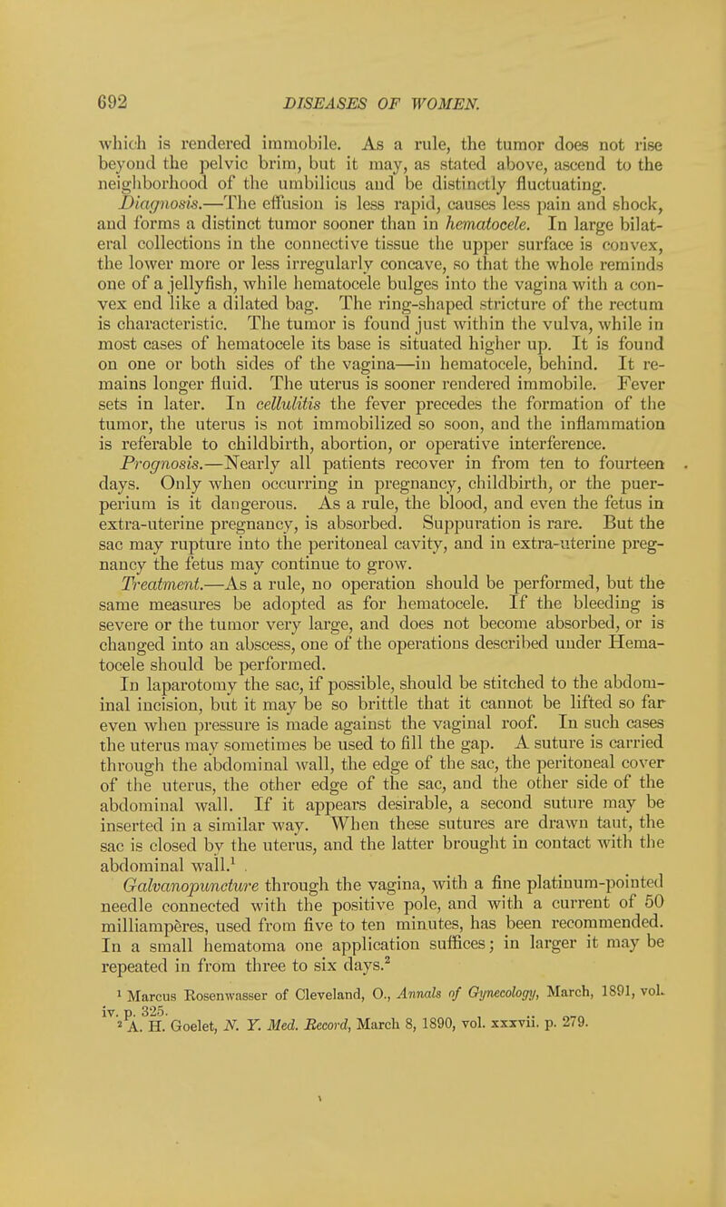 which is rendered immobile. As a rule, the tumor does not rise beyond the pelvic brim, but it may, as stated above, ascend to the neighborhood of the umbilicus and be distinctly fluctuating. Diagnosis.—The effusion is less rapid, causes less pain and shock, and forms a distinct tumor sooner than in hematocele. In large bilat- eral collections in the connective tissue the upper surface is convex, the lower more or less irregularly concave, so that the whole reminds one of a jellyfish, while hematocele bulges into the vagina with a con- vex end like a dilated bag. The ring-shaped stricture of the rectum is characteristic. The tumor is found just within the vulva, while in most cases of hematocele its base is situated higher up. It is found on one or both sides of the vagina—in hematocele, behind. It re- mains longer fluid. The uterus is sooner rendered immobile. Fever sets in later. In cellulitis the fever precedes the formation of the tumor, the uterus is not immobilized so soon, and the inflammation is referable to childbirth, abortion, or operative interference. Prognosis.—Nearly all patients recover in from ten to fourteen days. Only when occurring in pregnancy, childbirth, or the puer- perium is it dangerous. As a rule, the blood, and even the fetus in extra-uterine pregnancy, is absorbed. Suppuration is rare. But the sac may rupture into the peritoneal cavity, and in extra-uterine preg- nancy the fetus may continue to grow. Treatment.—As a rule, no operation should be performed, but the same measures be adopted as for hematocele. If the bleeding is severe or the tumor very large, and does not become absorbed, or is changed into an abscess, one of the operations described under Hema- tocele should be performed. In laparotomy the sac, if possible, should be stitched to the abdom- inal incision, but it may be so brittle that it cannot be lifted so far even when pressure is made against the vaginal roof. In such cases the uterus may sometimes be used to fill the gap. A suture is carried through the abdominal wall, the edge of the sac, the peritoneal cover of the uterus, the other edge of the sac, and the other side of the abdominal wall. If it appears desirable, a second suture may be inserted in a similar way. When these sutures are drawn taut, the sac is closed by the uterus, and the latter brought in contact with the abdominal wall.1 . Galvanopuncture through the vagina, with a fine platinum-pointed needle connected with the positive pole, and with a current of 50 milliamperes, used from five to ten minutes, has been recommended. In a small hematoma one application suffices; in larger it may be repeated in from three to six days.2 1 Marcus Kosenwasser of Cleveland, 0., Annals of Gynecologxj, March, 1891, voL iv. p. 325. 2 A. H. Goelet, N. Y. Med. Record, March 8, 1890, vol. xxxvn. p. 2(9.