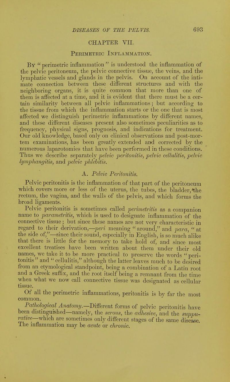 CHAPTER VII. Perimetric Inflammation. By perimetric inflammation is understood the inflammation of the pelvic peritoneum, the pelvic connective tissue, the veins, and the lymphatic vessels and glands in the pelvis. On account of the inti- mate connection between these different structures and with the neighboring organs, it is quite common that more than one of them is affected at a time, and it is evident that there must be a cer- tain similarity between all pelvic inflammations; but according to the tissue from which the inflammation starts or the one that is most affected we distinguish perimetric inflammations by different names, and these different diseases present also sometimes peculiarities as to frequency, physical signs, prognosis, and indications for treatment. Our old knowledge, based only on clinical observations and post-mor- tem examinations, has been greatly extended and corrected by the numerous laparotomies that have been performed in these conditions. Thus we describe separately pelvic peritonitis, pelvic cellulitis, pelvic lymphangitis, and pelvic phlebitis. A. Pelvic Peritonitis. Pelvic peritonitis is the inflammation of that part of the peritoneum which covers more or less of the uterus, the tubes, the bladder,*the rectum, the vagina, and the walls of the pelvis, and which forms the broad ligaments. Pelvic peritonitis is sometimes called perimetritis as a companion name to parametritis, which is used to designate inflammation of the connective tissue; but since these names are not very characteristic in regard to their derivation,—-peri meaning  around, and para,  at the side of,—since their sound, especially in English, is so much alike that there is little for the memory to take hold of, and since most excellent treatises have been written about them under their old names, we take it to be more practical to preserve the words  peri- tonitis and  cellulitis, although the latter leaves much to be desired from an etymological standpoint, being a combination of a Latin root and a Greek suffix, and the root itself being a remnant from the time when what we now call connective tissue was designated as cellular tissue. Of all the perimetric inflammations, peritonitis is by far the most common. Pathological Anatomy.—Different forms of pelvic peritonitis have been distinguished—namely, the serous, the adhesive, and the suppu- rative—which are sometimes only different stages of the same disease. The inflammation may be acute or chronic.