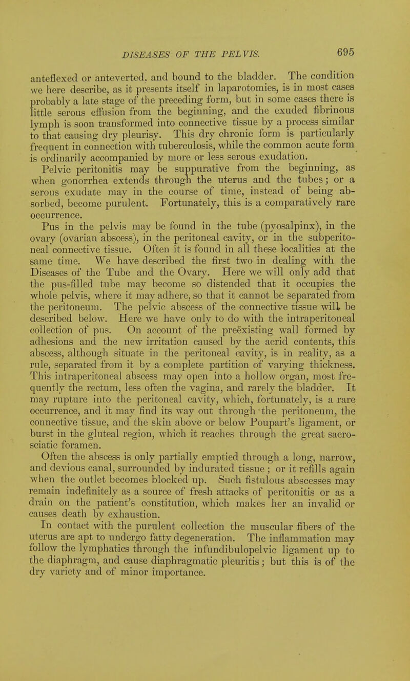 anteflexed or anteverted. and bound to the bladder. The condition we here describe, as it presents itself in laparotomies, is in most cases probably a late stage of the preceding form, but in some cases there is little serous effusion from the beginning, and the exuded fibrinous lymph is soon transformed into connective tissue by a process similar to that causing dry pleurisy. This dry chronic form is particularly frequent in connection with tuberculosis, while the common acute form is ordinarily accompanied by more or less serous exudation. Pelvic peritonitis may be suppurative from the beginning, as when gonorrhea extends through the uterus and the tubes; or a serous exudate may in the course of time, instead of being ab- sorbed, become purulent. Fortunately, this is a comparatively rare occurrence. Pus in the pelvis may be found in the tube (pyosalpinx), in the ovary (ovarian abscess), in the peritoneal cavity, or in the subperito- neal connective tissue. Often it is found in all these localities at the same time. We have described the first two in dealing with the Diseases of the Tube and the Ovary. Here we will only add that the pus-filled tube may become so distended that it occupies the whole pelvis, where it may adhere, so that it cannot be separated from the peritoneum. The pelvic abscess of the connective tissue will be described below. Here we have only to do with the intraperitoneal collection of pus. On account of the preexisting wall formed by adhesions and the new irritation caused by the acrid contents, this abscess, although situate in the peritoneal cavity, is in reality, as a rule, separated from it by a complete partition of varying thickness. This intraperitoneal abscess may open into a hollow organ, most fre- quently the rectum, less often the vagina, and rarely the bladder. It may rupture into the peritoneal cavity, which, fortunately, is a rare occurrence, and it may find its way out through the peritoneum, the connective tissue, and the skin above or below Poupart's ligament, or burst in the gluteal region, which it reaches through the great sacro- sciatic foramen. Often the abscess is only partially emptied through a long, narrow, and devious canal, surrounded by indurated tissue ; or it refills again when the outlet becomes blocked up. Such fistulous abscesses may remain indefinitely as a source of fresh attacks of peritonitis or as a drain on the patient's constitution, which makes her an invalid or causes death by exhaustion. In contact with the purulent collection the muscular fibers of the uterus are apt to undergo fatty degeneration. The inflammation may follow the lymphatics through the infundibulopelvic ligament up to the diaphragm, and cause diaphragmatic pleuritis; but this is of the dry variety and of minor importance.