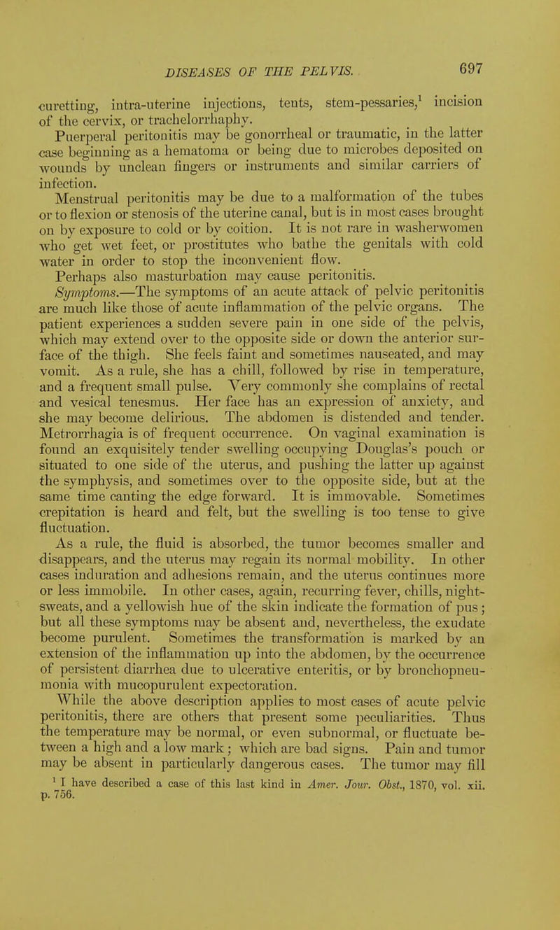 curetting, intra-uterine injections, tents, stem-pessaries/ incision of the cervix, or trachelorrhaphy. Puerperal peritonitis may be gonorrheal or traumatic, in the latter case beginning as a hematoma or being due to microbes deposited on wounds by unclean fingers or instruments and similar carriers of infection. Menstrual peritonitis may be due to a malformation of the tubes or to flexion or stenosis of the uterine canal, but is in most cases brought on by exposure to cold or by coition. It is not rare in washerwomen who get wet feet, or prostitutes who bathe the genitals with cold water in order to stop the inconvenient flow. Perhaps also masturbation may cause peritonitis. Symptoms.—The symptoms of an acute attack of pelvic peritonitis are much like those of acute inflammation of the pelvic organs. The patient experiences a sudden severe pain in one side of the pelvis, which may extend over to the opposite side or down the anterior sur- face of the thigh. She feels faint and sometimes nauseated, and may vomit. As a rule, she has a chill, followed by rise in temperature, and a frequent small pulse. Very commonly she complains of rectal and vesical tenesmus. Her face has an expression of anxiety, and she may become delirious. The abdomen is distended and tender. Metrorrhagia is of frequent occurrence. On vaginal examination is found an exquisitely tender swelling occupying Douglas's pouch or situated to one side of the uterus, and pushing the latter up against the symphysis, and sometimes over to the opposite side, but at the same time canting the edge forward. It is immovable. Sometimes crepitation is heard and felt, but the swelling is too tense to give fluctuation. As a rule, the fluid is absorbed, the tumor becomes smaller and disappears, and the uterus may regain its normal mobility. In other cases induration and adhesions remain, and the uterus continues more or less immobile. In other cases, again, recurring fever, chills, night- sweats, and a yellowish hue of the skin indicate the formation of pus; but all these symptoms may be absent and, nevertheless, the exudate become purulent. Sometimes the transformation is marked by an extension of the inflammation up into the abdomen, by the occurrence of persistent diarrhea due to ulcerative enteritis, or by bronchopneu- monia with mucopurulent expectoration. While the above description applies to most cases of acute pelvic peritonitis, there are others that present some peculiarities. Thus the temperature may be normal, or even subnormal, or fluctuate be- tween a high and a low mark; which are bad signs. Pain and tumor may be absent in particularly dangerous cases. The tumor may fill 1 I have described a case of this last kind iu Amer. Jour. Obst., 1870, vol. xii. p. 756.