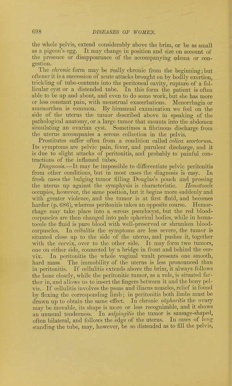 the whole pelvis, extend considerably above the brim, or be as small as a pigeon's egg. It may change in position and size on account of the presence or disappearance of the accompanying edema or con- gestion. The chronic form maybe really chronic from the beginning; but oftener it is a succession of acute attacks brought on by bodily exertion, trickling of tube-contents into the peritoneal cavity, rupture of a fol- licular cyst or a distended tube. In this form the patient is often able to be up and about, and even to do some work, but she has more or less constant pain, with menstrual exacerbations. Menorrhagia or amenorrhea is common. By bimanual examination we feel on the side of the uterus the tumor described above in speaking of the pathological anatomy, or a large tumor that mounts into the abdomen simulating an ovarian cyst. Sometimes a fibrinous discharge from the uterus accompanies a serous collection in the pelvis. Prostitutes suffer often from a condition called colica scortorum. Its symptoms are pelvic pain, fever, and purulent discharge, and it is due to slight attacks of peritonitis, and probably to painful con- tractions of the inflamed tubes. Diagnosis.—It may be impossible to differentiate pelvic peritonitis from other conditions, but in most cases the diagnosis is easy. In fresh cases the bulging tumor filling Douglas's pouch and pressing the uterus up against the symphysis is characteristic. Hematocele occupies, however, the same position, but it begins more suddenly and with greater violence, and the tumor is at first fluid, and becomes harder (p. 686), whereas peritonitis takes an opposite course. Hemor- rhage may take place into a serous pseudocyst, but the red blood- corpuscles are then changed into pale spherical bodies, while in hema- tocele the fluid is pure blood with well-preserved or shrunken blood- corpuscles. In cellulitis the symptoms are less severe, the tumor is situated close up to the side of the uterus, and pushes it, together with the cervix, over to the other side. It may form two tumors, one on either side, connected by a bridge in front and behind the cer- vix. In peritonitis the whole vaginal vault presents one smooth, hard mass. The immobility of the uterus is less pronounced than in peritonitis. If cellulitis extends above the brim, it always follows the bone closely, while the peritonitic tumor, as a rule, is situated far- ther in, and allows us to insert the fingers between it and the bony pel- vis. . If cellulitis involves the psoas and iliacus muscles, relief is found by flexing the corresponding limb; in peritonitis both limbs must be drawn up to obtain the same effect. In chronic oophoritis the ovary may be movable, its shape is more or less recognizable, and it shows an unusual tenderness. In salpingitis the tumor is sausage-shaped, often bilateral, and follows the edge of the uterus. In cases of long standing the tube, may, however, be so distended as to fill the pelvis,