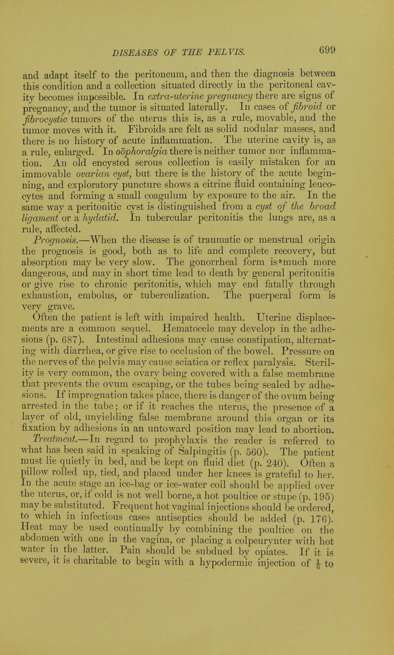 and adapt itself to the peritoneum, and then the diagnosis between this condition and a collection situated directly in the peritoneal cav- ity becomes impossible. In extra-uterine pregnancy there are signs of pregnancy, and the tumor is situated laterally. In cases of fibroid or fibrocystic tumors of the uterus this is, as a rule, movable, and the tumor moves with it. Fibroids are felt as solid nodular masses, and there is no history of acute inflammation. The uterine cavity is, as a rule, enlarged. In oophoralgia there is neither tumor nor inflamma- tion. An old encysted serous collection is easily mistaken for an immovable ovarian cyst, but there is the history of the acute begin- ning, and exploratory puncture shows a citrine fluid containing leuco- cytes and forming a small coagulum by exposure to the air. In the same way a peritonitic cyst is distinguished from a cyst of the broad ligament or a hydatid. In tubercular peritonitis the lungs are, as a rule, affected. Prognosis.—When the disease is of traumatic or menstrual origin the prognosis is good, both as to life and complete recovery, but absorption may be very slow. The gonorrheal form is*much more dangerous, and may in short time lead to death by general peritonitis or give rise to chronic peritonitis, which may end fatally through exhaustion, embolus, or tuberculization. The puerperal form is very grave. Often the patient is left with impaired health. Uterine displace- ments are a common sequel. Hematocele may develop in the adhe- sions (p. 687). Intestinal adhesions may cause constipation, alternat- ing with diarrhea, or give rise to occlusion of the bowel. Pressure on the nerves of the pelvis may cause sciatica or reflex paralysis. Steril- ity is very common, the ovary being covered with a false membrane that prevents the ovum escaping, or the tubes being sealed by adhe- sions. If impregnation takes place, there is danger of the ovum being arrested in the tube; or if it reaches the uterus, the presence of a layer of old, unyielding false membrane around this organ or its fixation by adhesions in an untoward position may lead to abortion. Treatment.—In regard to prophylaxis the reader is referred to what has been said in speaking of Salpingitis (p. 560). The patient must lie quietly in bed, and be kept on fluid diet (p. 240). Often a pillow rolled up, tied, and placed under her knees is grateful to her. In the acute stage an ice-bag or ice-water coil should be applied over the uterus, or, if cold is not well borne, a hot poultice or stupe (p. 195) may be substituted. Frequent hot vaginal injections should be ordered, to which in infectious cases antiseptics should be added (p. 176). Heat may he used continually by combining the poultice on the abdomen with one in the vagina, or placing a colpeurynter with hot water in the latter. Pain should be subdued by opiates. If it is severe, it is charitable to begin with a hypodermic injection of $ to