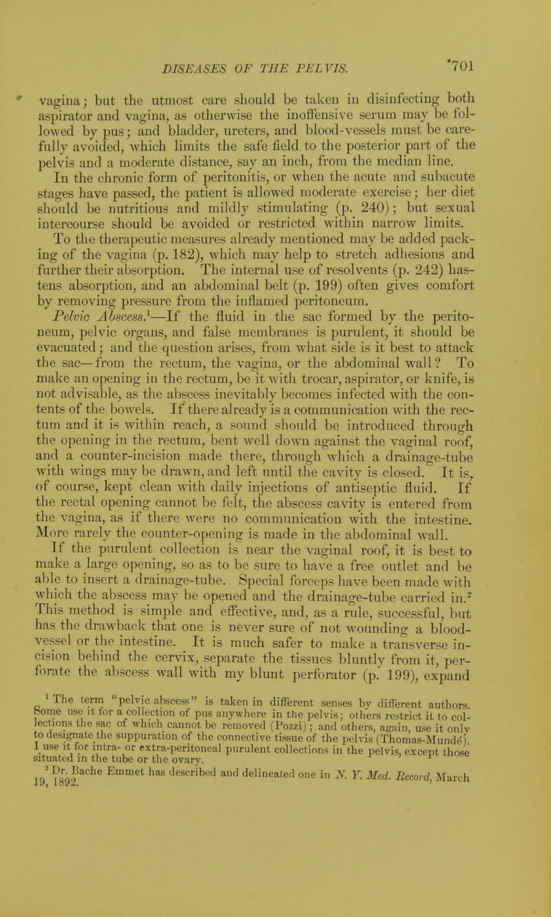 vagina; but the utmost care should be taken in disinfecting both aspirator and vagina, as otherwise the inoffensive serum may be fol- lowed by pus; and bladder, ureters, and blood-vessels must be care- fully avoided, which limits the safe field to the posterior part of the pelvis and a moderate distance, say an inch, from the median line. In the chronic form of peritonitis, or when the acute and subacute stages have passed, the patient is allowed moderate exercise; her diet should be nutritious and mildly stimulating (p. 240); but sexual intercourse should be avoided or restricted within narrow limits. To the therapeutic measures already mentioned may be added pack- ing of the vagina (p. 182), which may help to stretch adhesions and further their absorption. The internal use of resolvents (p. 242) has- tens absorption, and an abdominal belt (p. 199) often gives comfort by removing pressure from the inflamed peritoneum. Pelvic Abscess.1—If the fluid in the sac formed by the perito- neum, pelvic organs, and false membranes is purulent, it should be evacuated; and the question arises, from what side is it best to attack the sac— from the rectum, the vagina, or the abdominal wall ? To make an opening in the rectum, be it with trocar, aspirator, or knife, is not advisable, as the abscess inevitably becomes infected with the con- tents of the bowels. If there already is a communication with the rec- tum and it is within reach, a sound should be introduced through the opening in the rectum, bent well down against the vaginal roof, and a counter-incision made there, through which a drainage-tube with wings may be drawn, and left until the cavity is closed. It is, of course, kept clean with daily injections of antiseptic fluid. If the rectal opening cannot be felt, the abscess cavity is entered from the vagina, as if there were no communication with the intestine. More rarely the counter-opening is made in the abdominal wall. If the purulent collection is near the vaginal roof, it is best to make a large opening, so as to be sure to have a free outlet and be able to insert a drainage-tube. Special forceps have been made with which the abscess may be opened and the drainage-tube carried in.2 This method is simple and effective, and, as a rule, successful, but has the drawback that one is never sure of not wounding a blood- vessel or the intestine. It is much safer to make a transverse in- cision behind the cervix, separate the tissues bluntly from it, per- forate the abscess wall with my blunt perforator (p. 199), expand 'The term pelvic abscess is taken in different senses by different authors borne use it for a collection of pus anywhere in the pelvis; others restrict it to col- lections the sac of which cannot be removed (Pozzi); and others, again, use it onlv to designate the suppuration of the connective tissue of the pelvis (Thoroas-Mundel I use it for intra- or extra-peritoneal purulent collections in the pelvis, except those situated in the tube or the ovary. ^ 19 ?892 aChC EmmCt deSCribed and delineated one in N. Y. Med. Record, March