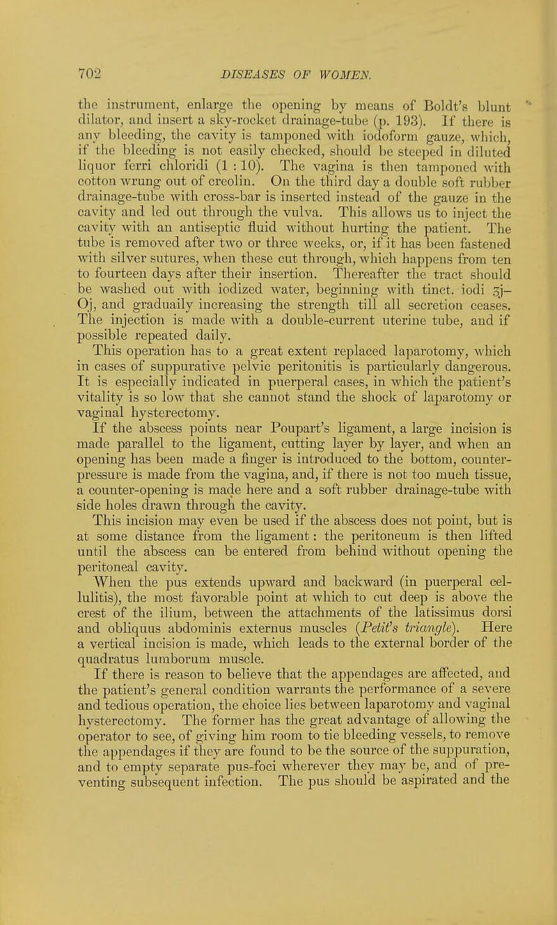 the instrument, enlarge the opening by means of Boldt's blunt dilator, and insert a sky-rocket drainage-tube (p. 193). 11' there is any bleeding, the cavity is tamponed with iodoform gauze, which, if the bleeding is not easily checked, should be steeped in diluted liquor fcrri chloridi (1 : 10). The vagina is then tamponed with cotton wrung out of creolin. On the third day a double soft rubber drainage-tube with cross-bar is inserted instead of the gauze in the cavity and led out through the vulva. This allows us to inject the cavity with an antiseptic fluid without hurting the patient. The tube is removed after two or three weeks, or, if it has been fastened with silver sutures, when these cut through, which happens from ten to fourteen days after their insertion. Thereafter the tract should be washed out with iodized water, beginning with tinct. iodi 3j- Oj, and gradually increasing the strength till all secretion ceases. The injection is made with a double-current uterine tube, and if possible repeated daily. This operation has to a great extent replaced laparotomy, which in cases of suppurative pelvic peritonitis is particularly dangerous. It is especially indicated in puerperal cases, in which the patient's vitality is so low that she cannot stand the shock of laparotomy or vaginal hysterectomy. If the abscess points near Poupart's ligament, a large incision is made parallel to the ligament, cutting layer by layer, and when an opening has been made a finger is introduced to the bottom, counter- pressure is made from the vagina, and, if there is not too much tissue, a counter-opening is made here and a soft rubber drainage-tube with side holes drawn through the cavity. This incision may even be used if the abscess does not point, but is at some distance from the ligament: the peritoneum is then lifted until the abscess can be entered from behind without opening the peritoneal cavity. When the pus extends upward and backward (in puerperal cel- lulitis), the most favorable point at which to cut deep is above the crest of the ilium, between the attachments of the latissimus dorsi and obliquus abdominis externus muscles (Petit's triangle). Here a vertical incision is made, which leads to the external border of the quadratus lumborum muscle. If there is reason to believe that the appendages are affected, and the patient's general condition warrants the performance of a severe and tedious operation, the choice lies between laparotomy and vaginal hysterectomy. The former has the great advantage of allowing the operator to see, of giving him room to tie bleeding vessels, to remove the appendages if they are found to be the source of the suppuration, and to empty separate pus-foci wherever they may be, and of pre- venting subsequent infection. The pus should be aspirated and the