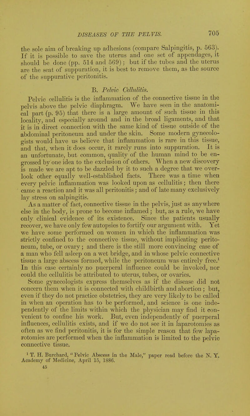 the sole aim of breaking up adhesions (compare Salpingitis, p. 563). If it is possible to save the uterus and one set of appendages, it should be done (pp. 514 and 569); but if the tubes and the uterus are the seat of suppuration, it is best to remove them, as the source of the suppurative peritonitis. B. Pelvic Cellulitis. Pelvic cellulitis is the inflammation of the connective tissue in the pelvis above the pelvic diaphragm. We have seen in the anatomi- cal part (p. 95) that there is a large amount of such tissue in this locality, and especially around and in the broad ligaments, and that it is in direct connection with the same kind of tissue outside of the abdominal peritoneum and under the skin. Some modern gynecolo- gists would have us believe that inflammation is rare in this tissue, and that, when it does occur, it rarely runs into suppuration. It is an unfortunate, but common, quality of the human mind to be en- grossed by one idea to the exclusion of others. When a new discovery is made we are apt to be dazzled by it to such a degree that we over- look other equally well-established facts. There was a time when every pelvic inflammation was looked upon as cellulitis; then there came a reaction and it was all peritonitis; and of late many exclusively lay stress on salpingitis. As a matter of fact, connective tissue in the pelvis, just as anywhere else in the body, is prone to become inflamed; but, as a rule, we have only clinical evidence of its existence. Since the patients usually recover, we have only few autopsies to fortify our argument with. Yet we have some performed on women in which the inflammation was strictly confined to the connective tissue, without implicating perito- neum, tube, or ovary; and there is the still more convincing case of a man who fell asleep on a wet bridge, and in whose pelvic connective tissue a large abscess formed, while the peritoneum was entirely free.1 In this case certainly no puerperal influence could be invoked, nor could the cellulitis be attributed to uterus, tubes, or ovaries. Some gynecologists express themselves as if the disease did not concern them when it is connected with childbirth and abortion; but, even if they do not practice obstetrics, they are veiy likely to be called in when an operation has to be performed, and science is one inde- pendently of the limits within which the physician may find it con- venient to confine his work. But, even independently of puerperal influences, cellulitis exists, and if we do not see it in laparotomies as often as we find peritonitis, it is for the simple reason that few lapa- rotomies are performed when the inflammation is limited to the pelvic connective tissue. 1 T. H. Burchard,  Pelvic Abscess in the Male, paper read before the N. Y. Academy of Medicine, April 15, 1886. 45