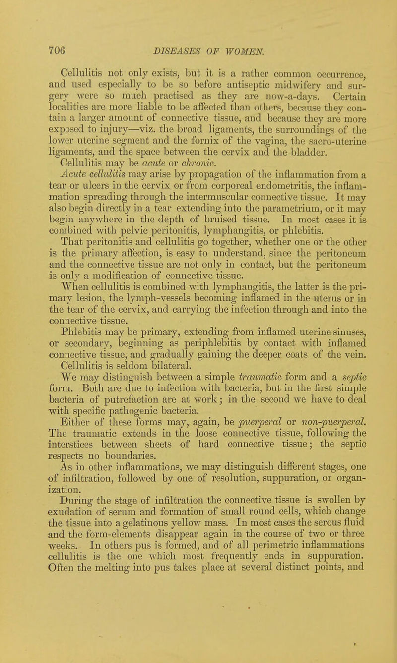 Cellulitis not only exists, but it is ;i rather common occurrence, and used especially to be so before antiseptic midwifery and sur- gery were so much practised as they are now-a-days. Certain localities are more liable to be affected than others, because they con- tain a larger amount of connective tissue, and because they are more exposed to injury—viz. the broad ligaments, the surroundings of the lower uterine segment and the fornix of the vagina, the sacro-uterine ligaments, and the space between the cervix and the bladder. Cellulitis may be acute or chronic. Acute cellulitis may arise by propagation of the inflammation from a tear or ulcers in the cervix or from corporeal endometritis, the inflam- mation spreading through the intermuscular connective tissue. It may also begin directly in a tear extending into the parametrium, or it may begin anywhere in the depth of bruised tissue. In most cases it is combined with pelvic peritonitis, lymphangitis, or phlebitis. That peritonitis and cellulitis go together, whether one or the other is the primary affection, is easy to understand, since the peritoneum and the connective tissue are not only in contact, but the peritoneum is only a modification of connective tissue. AVhen cellulitis is combined with lymphangitis, the latter is the pri- mary lesion, the lymph-vessels becoming inflamed in the uterus or in the tear of the cervix, and carrying the infection through and into the connective tissue. Phlebitis may be primary, extending from inflamed uterine sinuses, or secondary, beginning as periphlebitis by contact with inflamed connective tissue, and gradually gaining the deeper coats of the vein. Cellulitis is seldom bilateral. We may distinguish between a simple traumatic form and a septic form. Both are due to infection with bacteria, but in the first simple bacteria of putrefaction are at work; in the second we have to deal with specific pathogenic bacteria. Either of these forms may, again, be •puerperal or non-puerperal. The traumatic extends in the loose connective tissue, following the interstices between sheets of hard connective tissue; the septic respects no boundaries. As in other inflammations, we may distinguish different stages, one of infiltration, followed by one of resolution, suppuration, or organ- ization. During the stage of infiltration the connective tissue is swollen by exudation of serum and formation of small round cells, which change the tissue into a gelatinous yellow mass. In most cases the serous fluid and the form-elements disappear again in the course of two or three weeks. In others pus is formed, and of all perimetric inflammations cellulitis is the one which most frequently ends in suppuration. Often the melting into pus takes place at several distinct points, and i