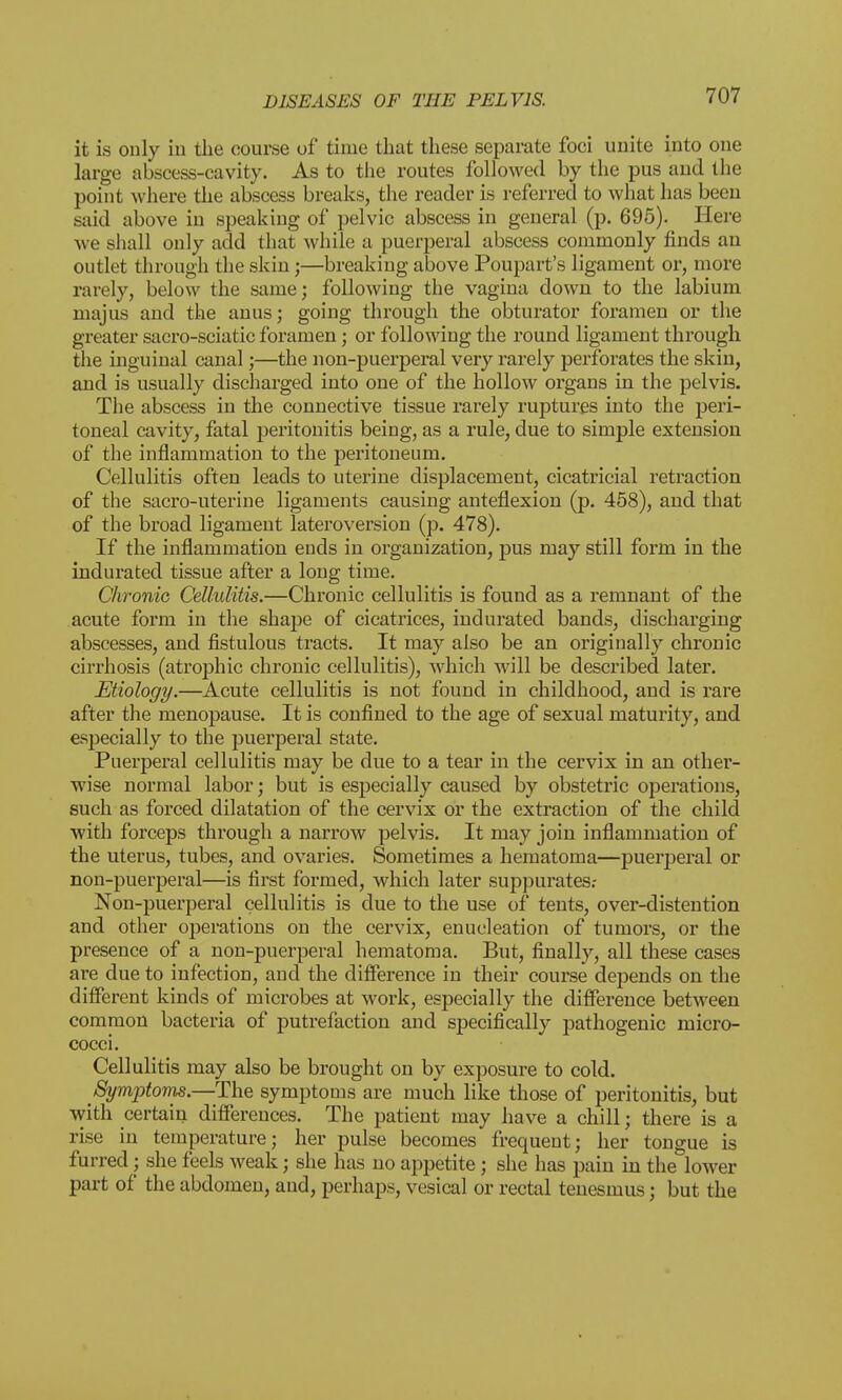 it is only in the course of time that these separate foci unite into one large abscess-cavity. As to the routes followed by the pus and the point where the abscess breaks, the reader is referred to what has been said above in speaking of pelvic abscess in general (p. 695). Here Ave shall only add that while a puerperal abscess commonly finds an outlet through the skin ;—breaking above Poupart's ligament or, more rarely, below the same; following the vagina down to the labium majus and the anus; going through the obturator foramen or the greater sacro-sciatic foramen; or following the round ligament through the inguinal canal;—the non-puerperal very rarely perforates the skin, and is usually discharged into one of the hollow organs in the pelvis. The abscess in the connective tissue rarely ruptures into the peri- toneal cavity, fatal peritonitis being, as a rule, due to simple extension of the inflammation to the peritoneum. Cellulitis often leads to uterine displacement, cicatricial retraction of the sacro-uterine ligaments causing anteflexion (p. 458), and that of the broad ligament lateroversion (p. 478). If the inflammation ends in organization, pus may still form in the indurated tissue after a long time. Chronic Cellulitis.—Chronic cellulitis is found as a remnant of the acute form in the shape of cicatrices, indurated bands, discharging abscesses, and fistulous tracts. It may also be an originally chronic cirrhosis (atrophic chronic cellulitis), which will be described later. Etiology.—Acute cellulitis is not found in childhood, and is rare after the menopause. It is confined to the age of sexual maturity, and especially to the puerperal state. Puerperal cellulitis may be clue to a tear in the cervix in an other- wise normal labor; but is especially caused by obstetric operations, such as forced dilatation of the cervix or the extraction of the child with forceps through a narrow pelvis. It may join inflammation of the uterus, tubes, and ovaries. Sometimes a hematoma—puerperal or non-puerperal—is first formed, which later suppurates.- Non-puerperal cellulitis is due to the use of tents, over-distention and other operations on the cervix, enucleation of tumors, or the presence of a non-puerperal hematoma. But, finally, all these cases are due to infection, and the difference in their course depends on the different kinds of microbes at work, especially the difference between common bacteria of putrefaction and specifically pathogenic micro- cocci. Cellulitis may also be brought on by exposure to cold. Symptoms.—The symptoms are much like those of peritonitis, but with certain differences. The patient may have a chill; there is a rise in temperature; her pulse becomes frequent; her tongue is furred; she feels weak; she has no appetite; she has pain in the lower part of the abdomen, and, perhaps, vesical or rectal tenesmus; but the