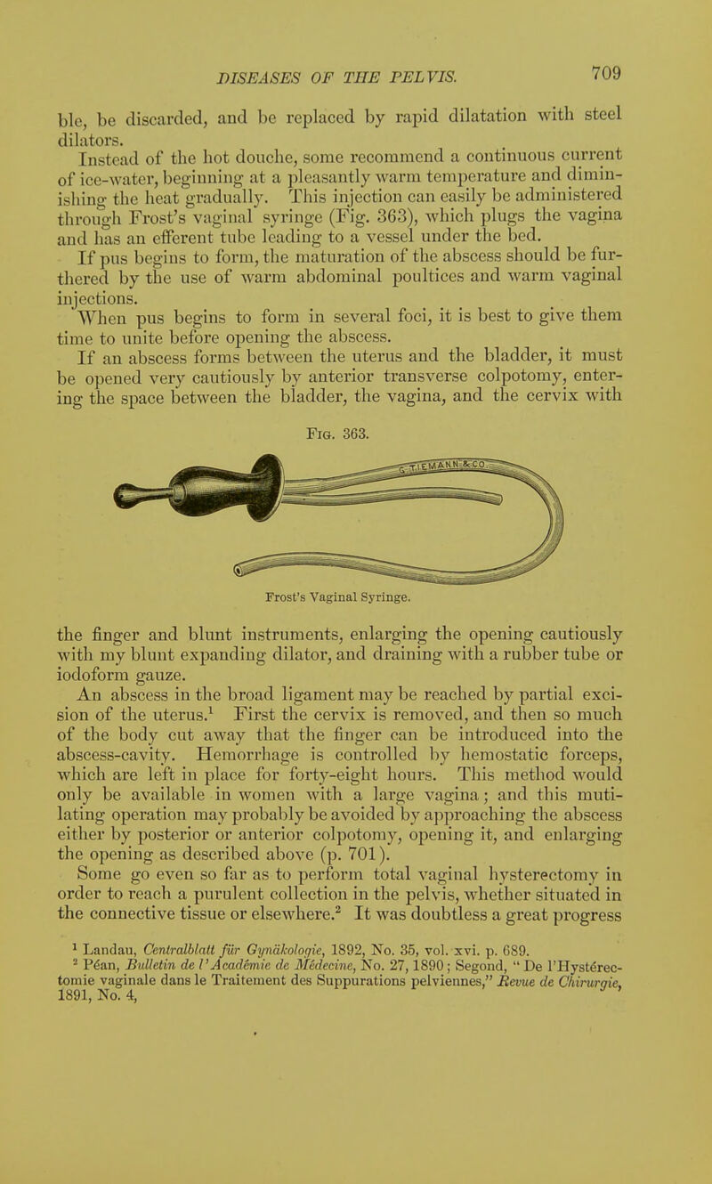 ble, be discarded, and be replaced by rapid dilatation with steel dilators. Instead of the hot douche, some recommend a continuous current of ice-water, beginning at a pleasantly warm temperature and dimin- ishing the heat gradually. This injection can easily be administered through Frost's vaginal syringe (Fig. 363), which plugs the vagina and has an efferent tube leading to a vessel under the bed. If pus begins to form, the maturation of the abscess should be fur- thered by the use of warm abdominal poultices and warm vaginal injections. When pus begins to form in several foci, it is best to give them time to unite before opening the abscess. If an abscess forms between the uterus and the bladder, it must be opened very cautiously by anterior transverse colpotomy, enter- ing the space between the bladder, the vagina, and the cervix with Fig. 363. Frost's Vaginal Syringe. the finger and blunt instruments, enlarging the opening cautiously with my blunt expanding dilator, and draining with a rubber tube or iodoform gauze. An abscess in the broad ligament may be reached by partial exci- sion of the uterus.1 First the cervix is removed, and then so much of the body cut away that the finger can be introduced into the abscess-cavity. Hemorrhage is controlled by hemostatic forceps, which are left in place for forty-eight hours. This method would only be available in women with a large vagina; and this muti- lating operation may probably be avoided by approaching the abscess either by posterior or anterior colpotomy, opening it, and enlarging the opening as described above (p. 701). Some go even so far as to perform total vaginal hysterectomy in order to reach a purulent collection in the pelvis, whether situated in the connective tissue or elsewhere.2 It was doubtless a great progress 1 Landau, Cenlralblalt fiir Gyndkologie, 1892, No. 35, vol. xvi. p. G89. 2 Pean, Bulletin de I'Academic de Medecine, No. 27,1890; Segond,  De l'l-Iysterec- tomie vaginale dans le Traitement des Suppurations pelviennes, Revue de Chiruraie. 1891, No. 4,