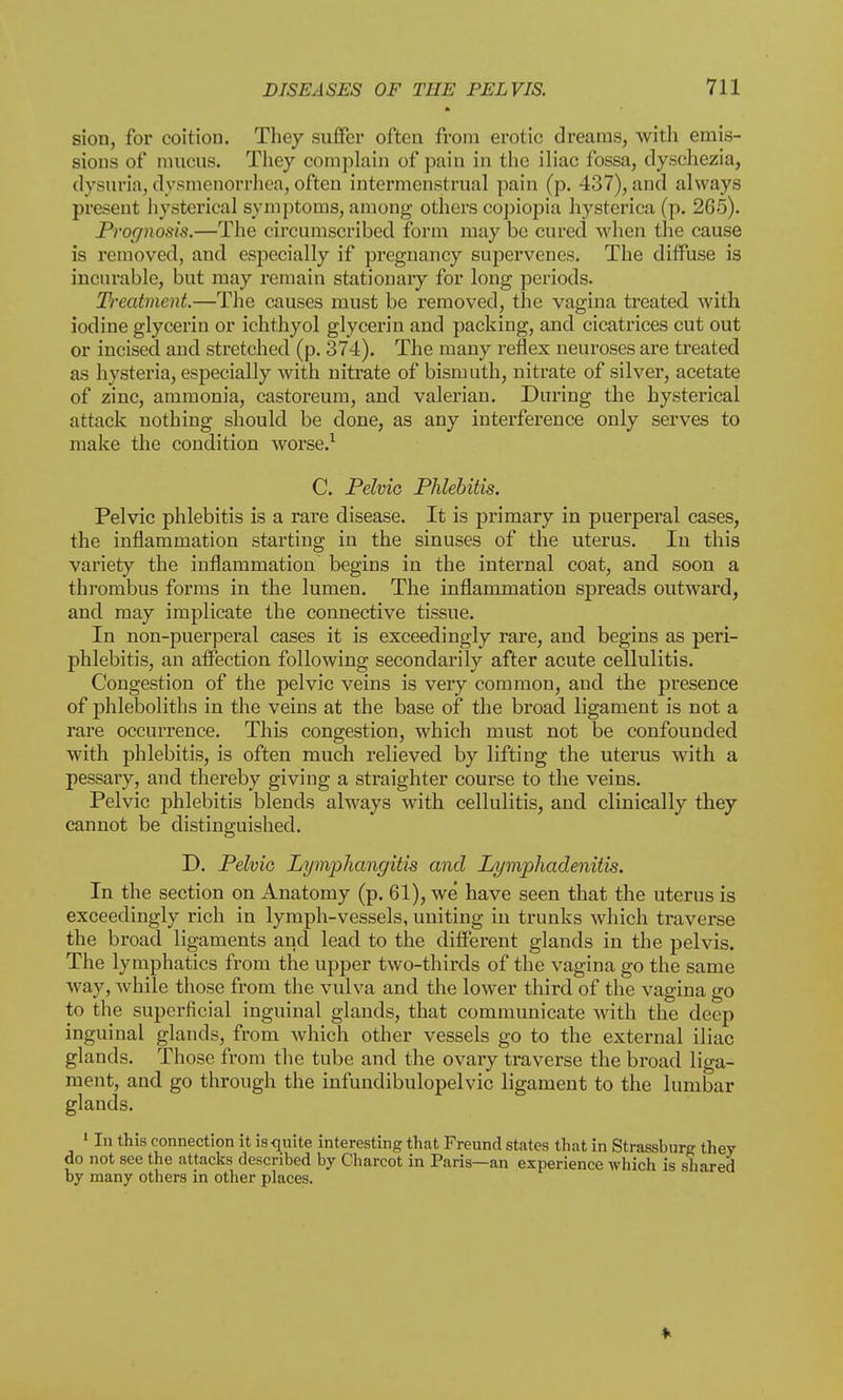 siou, for coition. They suffer often from erotic dreams, with emis- sions of mucus. They complain of pain in the iliac fossa, dyschezia, dysuria, dysmenorrhea, often intermenstrual pain (p. 437),and always present hysterical symptoms, among others copiopia hysterica (p. 265). Prognosis.—The circumscribed form may be cured when the cause is removed, and especially if pregnancy supervenes. The diffuse is incurable, but may remain stationary for long periods. Ti'eatmcnt.—The causes must be removed, the vagina treated with iodine glycerin or ichthyol glycerin and packing, and cicatrices cut out or incised and stretched (p. 374). The many reflex neuroses are treated as hysteria, especially with nitrate of bismuth, nitrate of silver, acetate of zinc, ammonia, castoreum, and valerian. During the hysterical attack nothing should be done, as any interference only serves to make the condition worse.1 C. Pelvic Phlebitis. Pelvic phlebitis is a rare disease. It is primary in puerperal cases, the inflammation starting in the sinuses of the uterus. In this variety the inflammation begins in the internal coat, and soon a thrombus forms in the lumen. The inflammation spreads outward, and may implicate the connective tissue. In non-puerperal cases it is exceedingly rare, and begins as peri- phlebitis, an affection following secondarily after acute cellulitis. Congestion of the pelvic veins is very common, and the presence of phleboliths in the veins at the base of the broad ligament is not a rare occurrence. This congestion, which must not be confounded with phlebitis, is often much relieved by lifting the uterus with a pessary, and thereby giving a straighter course to the veins. Pelvic phlebitis blends always with cellulitis, and clinically they cannot be distinguished. D. Pelvic Lymphangitis and Lymphadenitis. In the section on Anatomy (p. 61), we have seen that the uterus is exceedingly rich in lymph-vessels, uniting in trunks which traverse the broad ligaments and lead to the different glands in the pelvis. The lymphatics from the upper two-thirds of the vagina go the same way, while those from the vulva and the lower third of the vagina go to the superficial inguinal glands, that communicate with the deep inguinal glands, from which other vessels go to the external iliac glands. Those from the tube and the ovary traverse the broad liga- ment, and go through the infundibulopelvic ligament to the lumbar glands. 1 In this connection it is quite interesting that Freund states that in Strassburg they do not see the attacks described by Charcot in Paris—an experience which is shared by many others in other places.