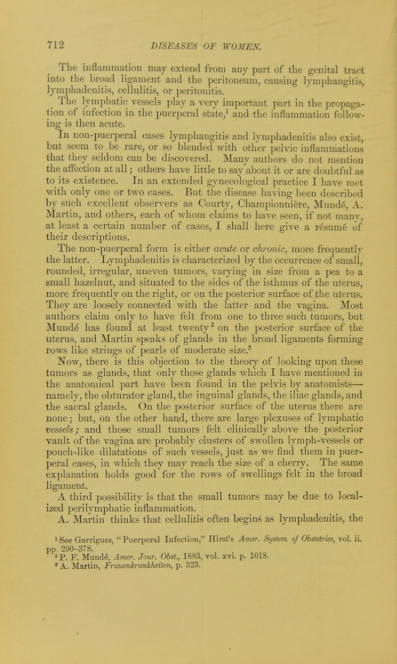 The inflammation may extend from any part of the genital tract into the broad ligament and the peritoneum, causing lymphangitis, lymphadenitis, cellulitis, or peritonitis. The lymphatic vessels play a very important part in the propaga- tion^ infection in the puerperal state,1 and the inflammation follow- ing^ is then acute. In non-puerperal cases lymphangitis and lymphadenitis also exist, but seem to be rare, or so blended with other pelvic inflammations that they seldom can be discovered. Many authors do not mention the affection at all; others have little to say about it or are doubtful as to its existence. In an extended gynecological practice I have met with only one or two cases. But the disease having been described by such excellent observers as Courty, Championniere, Munde, A. Martin, and others, each of whom claims to have seen, if not many, at least a certain number of cases, I shall here give a resume of their descriptions. The non-puerperal form is either acute or chronic, more frequently the latter. Lymphadenitis is characterized by the occurrence of small, rounded, irregular, uneven tumors, varying in size from a pea to a small hazelnut, and situated to the sides of the isthmus of the uterus, more frequently on the right, or on the posterior surface of the uterus. They are loosely connected with the latter and the vagina. Most authors claim only to have felt from one to three such tumors, but Mundd has found at least twenty2 on the posterior surface of the uterus, and Martin speaks of glands in the broad ligaments forming rows like strings of pearls of moderate size.3 Now, there is this objection to the theory of looking upon these tumors as glands, that only those glands which I have mentioned in the anatomical part have been found in the pelvis by anatomists— namely, the obturator gland, the inguinal glands, the iliac glands, and the sacral glands. On the posterior surface of the uterus there are none; but, on the other han.d, there are large plexuses of lymphatic vessels; and those small tumors felt clinically above the posterior vault of the vagina are probably clusters of swollen lymph-vessels or pouch-like dilatations of such vessels, just as we find them in puer- peral cases, in which they may reach the size of a cherry. The same explanation holds good for the rows of swellings felt in the broad ligament. A third possibility is that the small tumors may be due to local- ized perilymphatic inflammation. A. Martin thinks that cellulitis often begins as lymphadenitis, the 1 See Garrigues, Puerperal Infection, Hirst's Amer. System of Obstetrics, vol. ii. pp. 290-378. 2 P. F. Munde\ Amer. Jour. Obst., 1883, vol. xvi. p. 1018. 8 A. Martin, Frauenkrankheiten, p. 323.