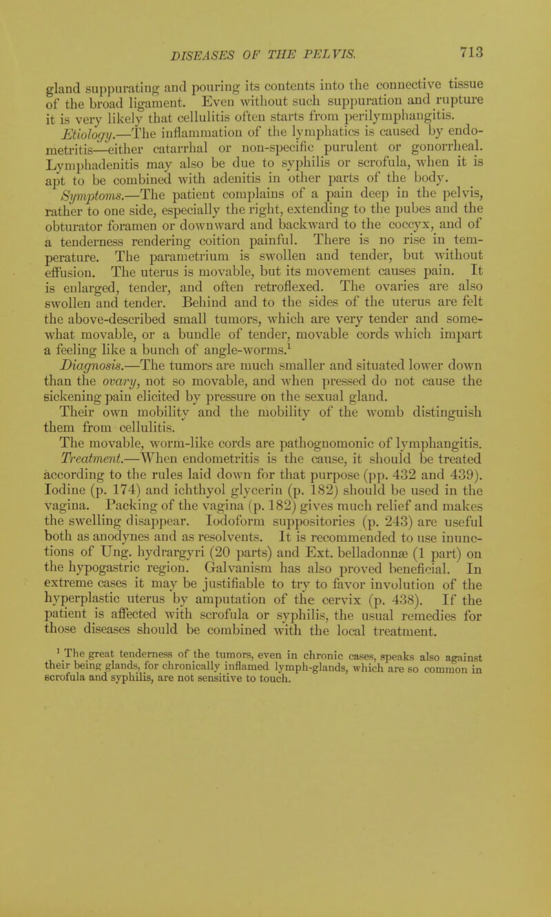 gland suppurating and pouring its contents into the connective tissue of the broad ligament. Even without such suppuration and rupture it is very likely that cellulitis often starts from perilymphangitis. Etiology.—The inflammation of the lymphatics is caused by endo- metritis—either catarrhal or non-specific purulent or gonorrheal. Lymphadenitis may also be due to syphilis or scrofula, when it is apt to be combined with adenitis in other parts of the body. Symptoms.—The patient complains of a pain deep in the pelvis, rather to one side, especially the right, extending to the pubes and the obturator foramen or downward and backward to the coccyx, and of a tenderness rendering coition painful. There is no rise in tem- perature. The parametrium is swollen and tender, but without effusion. The uterus is movable, but its movement causes pain. It is enlarged, tender, and often retroflexed. The ovaries are also swollen and tender. Behind and to the sides of the uterus are felt the above-described small tumors, which are very tender and some- what movable, or a bundle of tender, movable cords which impart a feeling like a bunch of angle-worms.1 Diagnosis.—The tumors are much smaller and situated lower down than the ovary, not so movable, and when pressed do not cause the sickening pain elicited by pressure on the sexual gland. Their own mobility and the mobility of the womb distinguish them from cellulitis. The movable, worm-like cords are pathognomonic of lymphangitis. Treatment.—When endometritis is the cause, it should be treated according to the rules laid down for that purpose (pp. 432 and 439). Iodine (p. 174) and ichthyol glycerin (p. 182) should be used in the vagina. Packing of the vagina (p. 182) gives much relief and makes the swelling disappear. Iodoform suppositories (p. 243) are useful both as anodynes and as resolvents. It is recommended to use inunc- tions of Ung. hydrargyri (20 parts) and Ext. belladonna? (1 part) on the hypogastric region. Galvanism has also proved beneficial. In extreme cases it may be justifiable to try to favor involution of the hyperplastic uterus by amputation of the cervix (p. 438). If the patient is affected with scrofula or syphilis, the usual remedies for those diseases should be combined with the local treatment. ' The great tenderness of the tumors, even in chronic cases, speaks also against their being glands, for chronically inflamed lymph-glands, which are so common in 6crofula and syphilis, are not sensitive to touch.