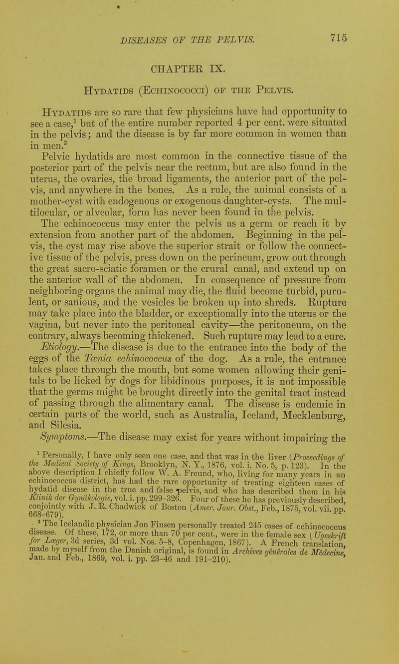 CHAPTER IX. Hydatids (Echinococci) op the Pelvis. Hydatids are so rare that few physicians have had opportunity to see a case,1 but of the entire number reported 4 per cent, were situated in the pelvis; and the disease is by far more common in women than in men.2 Pelvic hydatids are most common in the connective tissue of the posterior part of the pelvis near the rectum, but are also found in the uterus, the ovaries, the broad ligaments, the anterior part of the pel- vis, and anywhere in the bones. As a rule, the animal consists of a mother-cyst with endogenous or exogenous daughter-cysts. The mul- tilocular, or alveolar, form has never been found in the pelvis. The echinococcus may enter the pelvis as a germ or reach it by extension from another part of the abdomen. Beginning in the pel- vis, the cyst may rise above the superior strait or follow the connect- ive tissue of the pelvis, press down on the perineum, grow out through the great sacro-sciatic foramen or the crural canal, and exteud up on the anterior wall of the abdomen. In consequence of pressure from neighboring organs the animal may die, the fluid become turbid, puru- lent, or sanious, and the vesicles be broken up into shreds. Rupture may take place into the bladder, or exceptionally into the uterus or the vagina, but never into the peritoneal cavity—the peritoneum, on the contrary, always becoming thickened. Such rupture may lead to a cure. Etiology.—The disease is clue to the entrance into the body of the eggs of the Tcenia echinococcus of the clog. As a rule, the entrance takes place through the mouth, but some women allowing their geni- tals to be licked by dogs for libidinous purposes, it is not impossible that the germs might be brought directly into the genital tract instead of passing through the alimentary canal. The disease is endemic in certain parts of the world, such as Australia, Iceland, Mecklenburg, and Silesia. Symptoms.—The disease may exist for years without impairing the 1 Personally, I have only seen one case, and that was in the liver (Proceedings of the Medical Society of Kings, Brooklyn, N. Y., 1876, vol. i. No. 5, p. 123). In the above description I chiefly follow W. A. Freund, who, living for many years in an echinococcus district, has had the rare opportunity of treating eighteen cases of hydatid disease in the true and false pelvis, and who has described them in his Klinik der Gynakologie, vol. i. pp. 299-326. Four of these he has previously described, conjointly with J. E. Chadwick of Boston (Amer. Jour. Obst., Feb., 1875, vol. vii. dd. 668-679). ■ 1 The Icelandic physician Jon Finsen personally treated 245 cases of echinococcus disease. Of these, 172, or more than 70 per cent., were in the female sex ( Uqeskrift for Lager, 3d series, 3d vol. Nos. 5-8, Copenhagen, 1867). A French translation, made by myself from the Danish original, is found in Archives generates de Medecinl Jan. and Feb., 1869, vol. i. pp. 23-46 and 191-210).