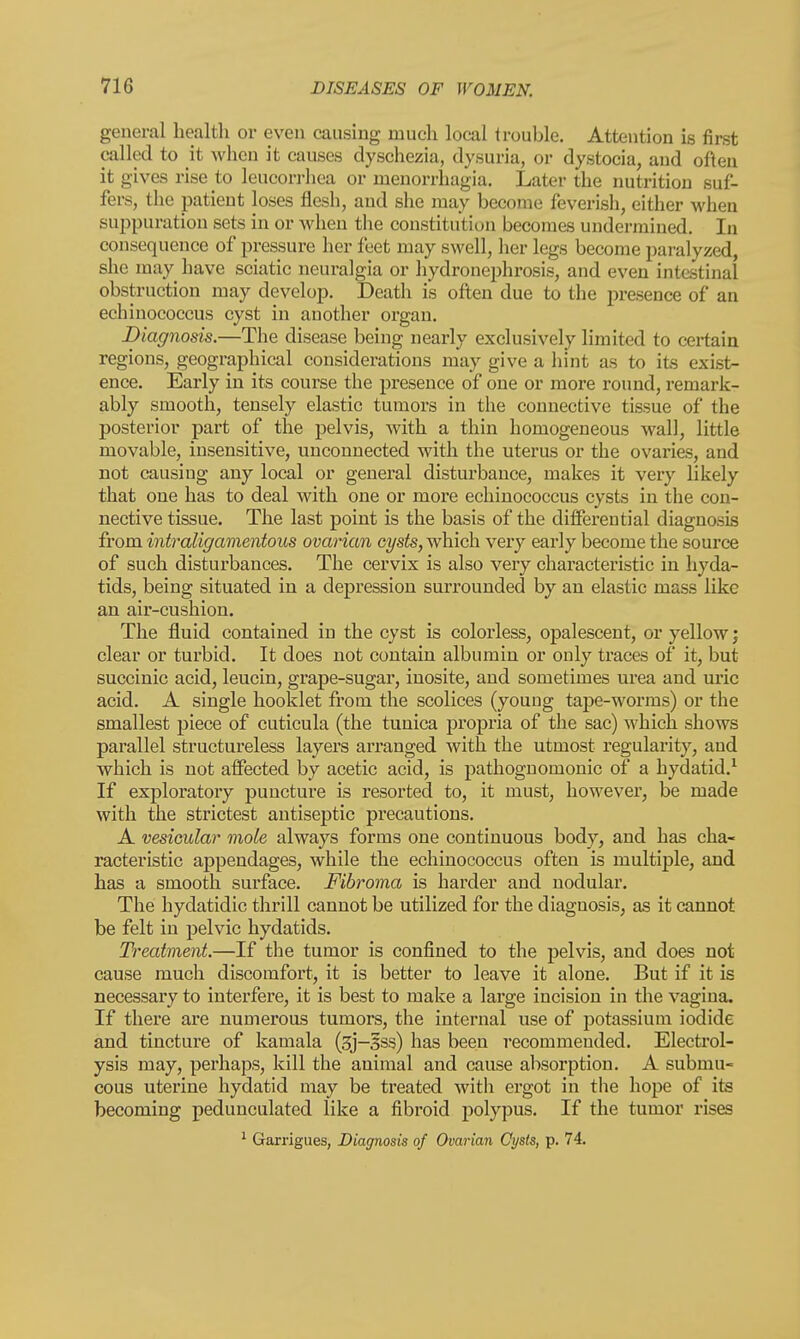 general health or even causing much local trouble. Attention is first called to it when it causes dyschezia, dysuria, or dystocia, and often it gives rise to leucorrhea or nienorrhagia. Later the nutrition suf- fers, the patient loses flesh, and she may become feverish, either when suppuration sets in or when the constitution becomes undermined. In consequence of pressure her feet may swell, her legs become paralyzed, she may have sciatic neuralgia or hydronephrosis, and even intestinal obstruction may develop. Death is often due to the presence of an echinococcus cyst in another organ. Diagnosis.—The disease being nearly exclusively limited to certain regions, geographical considerations may give a hint as to its exist- ence. Early in its course the presence of one or more round, remark- ably smooth, tensely elastic tumors in the connective tissue of the posterior part of the pelvis, with a thin homogeneous wall, little movable, insensitive, unconnected with the uterus or the ovaries, and not causing any local or general disturbance, makes it very likely that one has to deal with one or more echinococcus cysts in the con- nective tissue. The last point is the basis of the differential diagnosis from intraligamentous ovarian cysts, which very early become the source of such disturbances. The cervix is also very characteristic in hyda- tids, being situated in a depression surrounded by an elastic mass like an air-cushion. The fluid contained in the cyst is colorless, opalescent, or yellow; clear or turbid. It does not contain albumin or only traces of it, but succinic acid, leucin, grape-sugar, inosite, and sometimes urea and uric acid. A single booklet from the scolices (young tape-worms) or the smallest piece of cuticula (the tunica propria of the sac) which shows parallel structureless layers arranged with the utmost regularity, and which is not affected by acetic acid, is pathognomonic of a hydatid.1 If exploratory puncture is resorted to, it must, however, be made with the strictest antiseptic precautions. A vesicular mole always forms one continuous body, and has cha- racteristic appendages, while the echinococcus often is multiple, and has a smooth surface. Fibroma is harder and nodular. The hydatidic thrill cannot be utilized for the diagnosis, as it cannot be felt in pelvic hydatids. Treatment.—If the tumor is confined to the pelvis, and does not cause much discomfort, it is better to leave it alone. But if it is necessary to interfere, it is best to make a large incision in the vagina. If there are numerous tumors, the internal use of potassium iodide and tincture of kamala (3j-§ss) has been recommended. Electrol- ysis may, perhaps, kill the animal and cause absorption. A submu- cous uterine hydatid may be treated with ergot in the hope of its becoming pedunculated like a fibroid polypus. If the tumor rises 1 Garrigues, Diagnosis of Ovarian Cysts, p. 74.
