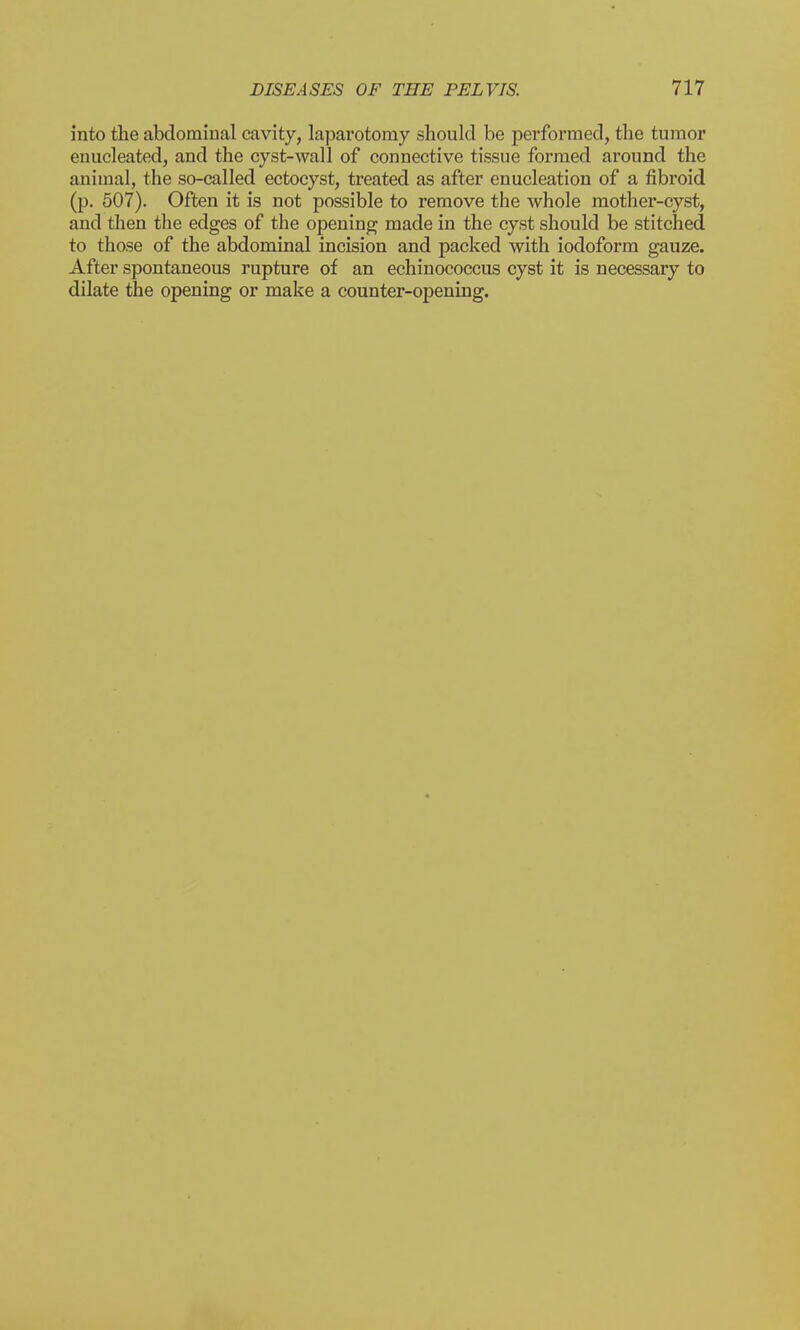into the abdominal cavity, laparotomy should be performed, the tumor enucleated, and the cyst-wall of connective tissue formed around the animal, the so-called ectocyst, treated as after enucleation of a fibroid (p. 507). Often it is not possible to remove the whole mother-cyst, and then the edges of the opening made in the cyst should be stitched to those of the abdominal incision and packed with iodoform gauze. After spontaneous rupture of an echinococcus cyst it is necessary to dilate the opening or make a counter-opening.