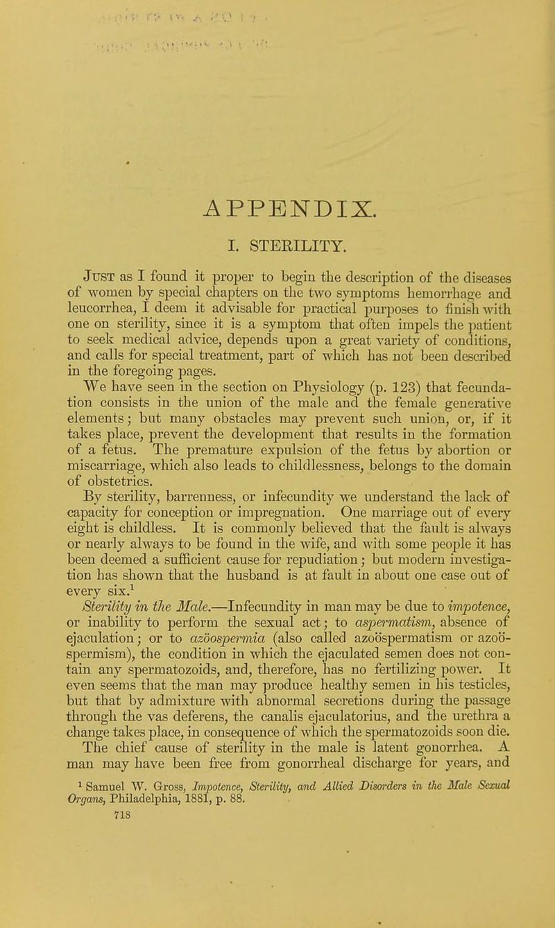APPENDIX. I. STERILITY. Just as I found it proper to begin the description of the diseases of women by special chapters on the two symptoms hemorrhage and leucorrhea, I deem it advisable for practical purposes to finish with one on sterility, since it is a symptom that often impels the patient to seek medical advice, depends upon a great variety of conditions, and calls for special treatment, part of which has not been described in the foregoing pages. We have seen in the section on Physiology (p. 123) that fecunda- tion consists in the union of the male and the female generative elements; but many obstacles may prevent such union, or, if it takes place, prevent the development that results in the formation of a fetus. The premature expulsion of the fetus by abortion or miscarriage, which also leads to childlessness, belongs to the domain of obstetrics. By sterility, barrenness, or infecundity we understand the lack of capacity for conception or impregnation. One marriage out of every eight is childless. It is commonly believed that the fault is always or nearly always to be found in the wife, and with some people it has been deemed a sufficient cause for repudiation; but modern investiga- tion has shown that the husband is at fault in about one case out of every six.1 Sterility in the Male.—Infecundity in man may be due to impotence, or inability to perform the sexual act; to aspermatism, absence of ejaculation; or to azoospermia (also called azobspermatism or azoo- spermism), the condition in which the ejaculated semen does not con- tain any spermatozoids, and, therefore, has no fertilizing power. It even seems that the man may produce healthy semen in his testicles, but that by admixture with abnormal secretions during the passage through the vas deferens, the canalis ejaculatorius, and the urethra a change takes place, in consequence of which the sijermatozoids soon die. The chief cause of sterility in the male is latent gonorrhea. A man may have been free from gonorrheal discharge for years, and 1 Samuel W. Gross, Impotence, Sterility, and Allied Disorders in the Male Sexual Organs, Philadelphia, 1881, p. 88.