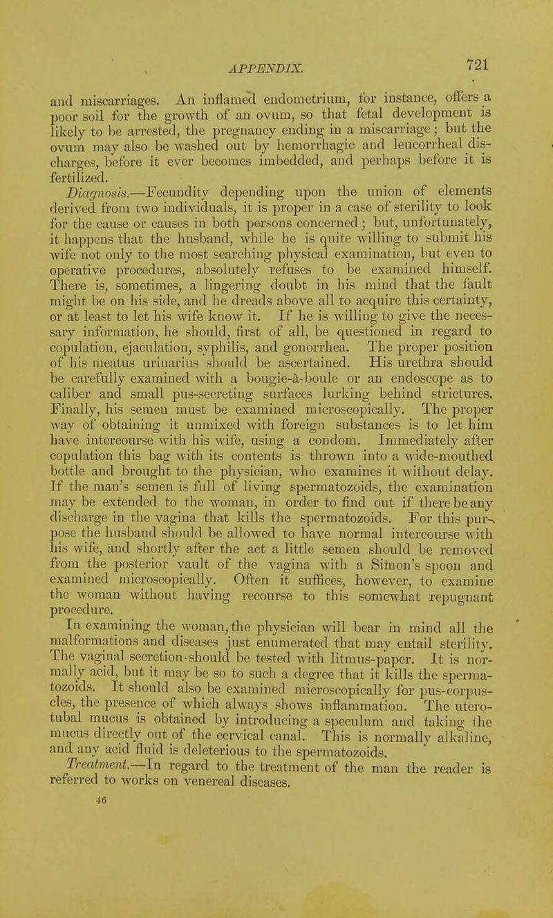 and miscarriages. An inflamed endometrium, for instance, offers a poor soil for the growth of an ovum, so that fetal development is likely to be arrested, the pregnancy ending in a miscarriage; but the ovum may also be washed out by hemorrhagic and leucorrheal dis- charges, before it ever becomes imbedded, and perhaps before it is fertilized. Diagnosis.—Fecundity depending upon the union of elements derived from two individuals, it is proper in a case of sterility to look for the cause or causes in both persons concerned; but, unfortunately, it happens that the husband, while he is quite willing to submit his wife not only to the most searching physical examination, but even to operative procedures, absolutely refuses to be examined himself. There is, sometimes, a lingering doubt in his mind that the iault might be on his side, and he dreads above all to acquire this certainty, or at least to let his wife know it. If he is willing to give the neces- sary information, he should, first of all, be questioned in regard to copulation, ejaculation, syphilis, and gonorrhea. The proper position of his meatus urinarius should be ascertained. His urethra should be carefully examined with a bougie-a-boule or an endoscope as to caliber and small pus-secreting surfaces lurking behind strictures. Finally, his semen must be examined microscopically. The proper way of obtaining it unmixed with foreign substances is to let him have intercourse with his wife, using a condom. Immediately after copulation this bag with its contents is thrown into a wide-mouthed bottle and brought to the physician, who examines it without delay. If the man's semen is full of living spermatozoids, the examination may be extended to the woman, in order to find out if there be any discharge in the vagina that kills the spermatozoids. For this pur-, pose the husband should be allowed to have normal intercourse with his wife, and shortly after the act a little semen should be removed from the posterior vault of the vagina with a Simon's spoon and examined microscopically. Often it suffices, however, to examine the woman without having recourse to this somewhat repugnant procedure. Iii examining the woman, the physician will bear in mind all the malformations and diseases just enumerated that may entail sterility. The vaginal secretion • should be tested with litmus-paper. It is nor- mally acid, but it may be so to such a degree that it kills the sperma- tozoids. It should also be examined microscopically for pus-corpus- cles, the preseu.ee of which always shows inflammation. The utero- tubal mucus is obtained by introducing a speculum and taking the mucus directly out of the cervical canal. This is normally alkaline, and any acid fluid is deleterious to the spermatozoids. D-eatment.—In regard to the treatment of the man the reader is referred to works on venereal diseases. 46
