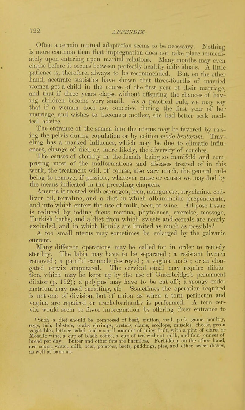 Often a certain mutual adaptation seems to be necessary. Nothing is more common than that impregnation does not take place immedi- ately upon entering upon marital relations. Many months may even elapse before it occurs between perfectly healthy individuals. A little patience is, therefore, always to be recommended. But, on the other hand, accurate statistics have shown that three-fourths of married women get a child in the course of the first year of their marriage, and that if three years elapse without offspring the chances of hav- ing children become very small. As a practical rule, we may say that if a woman does not conceive during the first year of her marriage, and wishes to become a mother, she had better see k med- ical advice. The entrance of the semen into the uterus may be favored by rais- ing the pelvis during copulation or by coition modo brutorum. Trav- eling has a marked influence, which may be clue to climatic influ- ences, change of diet, or, more likely, the diversity of couches. The causes of sterility in the female being so manifold and com- prising most of the malformations and diseases treated of in this work, the treatment will, of course, also vary much, the general rule being to remove, if possible, whatever cause or causes we may find by the means indicated in the preceding chapters. Anemia is treated with carnogen, iron, manganese, strychnine, cod- liver oil, terraline, and a diet in which albuminoids preponderate, and into which enters the use of milk, beer, or wine. Adipose tissue is reduced by iodine, fucus marina, phytolacca, exercise, massage, Turkish baths, and a diet from which sweets and cereals are nearly excluded, and in which liquids are limited as much as possible.1 A too small uterus may sometimes be enlarged by the galvanic current. Many different operations may be called for in order to remedy sterility. The labia may have to be separated ; a resistant hymen removed ; a painful caruncle destroyed; a vagina made ; or an elon- gated cervix amputated. The cervical canal may require dilata- tion, which may be kept up by the use of Outerbridge's permanent dilator (p. 192); a polypus may have to be cut off; a spongy endo- metrium may need curetting, etc. Sometimes the operation required is not one of division, but of union, as when a torn perineum and vagina are repaired or trachelorrhaphy is performed. A torn cer- vix would seem to favor impregnation by offering freer entrance to 1 Such a diet should be composed of beef, mutton, veal, pork, game, poultry, eggs, Jish, lobsters, crabs, shrimps, oysters, clams, scollops, muscles, cheese, green vegetables, lettuce salad, and a small amount of juicy fruit, with a pint of claret or Moselle wine, a cup of black coffee, a cup of tea without milk, and four ounces of bread per day. Butter and other fats are harmless. Forbidden, on the other hand, are soups, water, milk, beer, potatoes, beets, puddings, pies, and other sweet dishes, as well as bananas.
