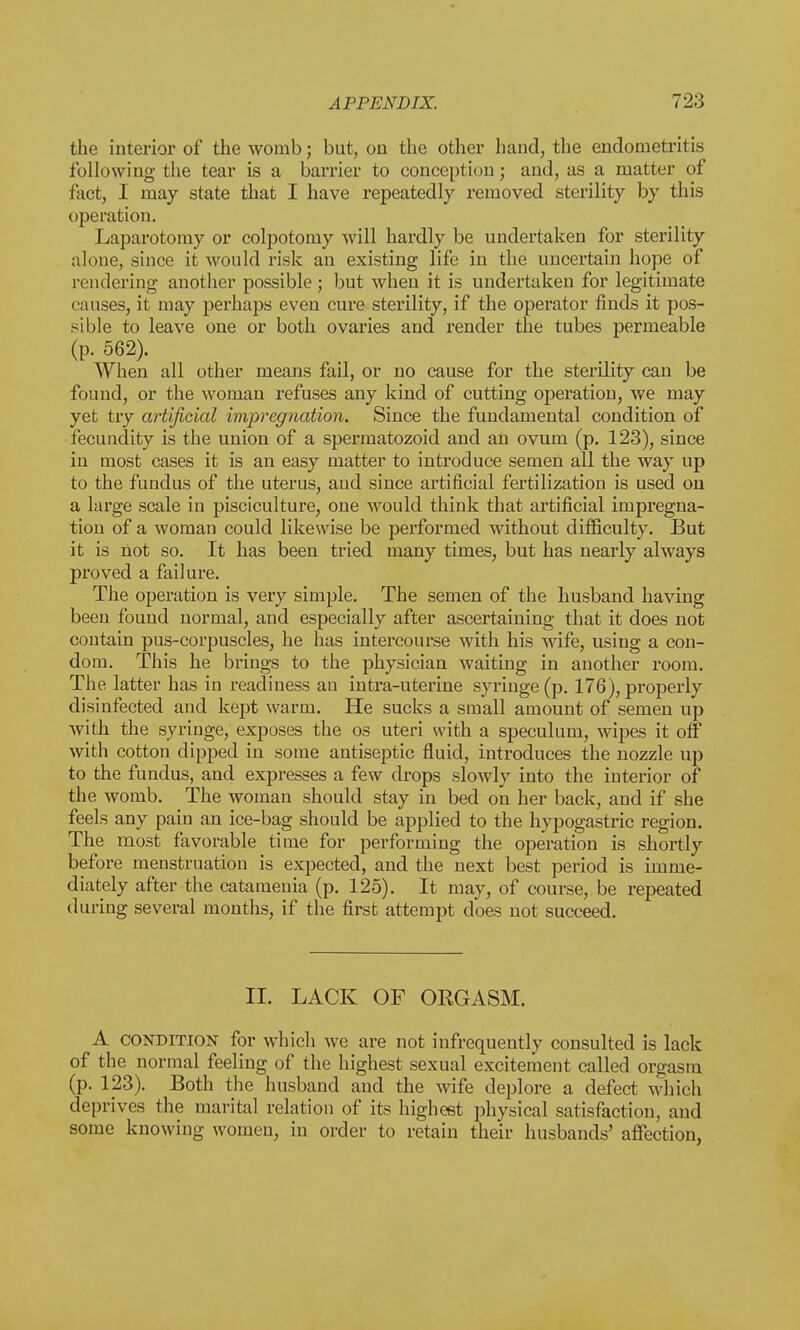 the interior of the womb; but, on the other hand, the endometritis following the tear is a barrier to conception; and, as a matter of fact, I may state that I have repeatedly removed sterility by this operation. Laparotomy or colpotomy will hardly be undertaken for sterility alone, since it would risk an existing life in the uncertain hope of rendering another possible ; but when it is undertaken for legitimate causes, it may perhaps even cure sterility, if the operator finds it pos- sible to leave one or both ovaries and render the tubes permeable (p. 562). When all other means fail, or no cause for the sterility can be found, or the woman refuses any kind of cutting operation, we may yet try artificial impregnation. Since the fundamental condition of fecundity is the union of a spermatozoid and an ovum (p. 123), since in most cases it is an easy matter to introduce semen all the way up to the fundus of the uterus, and since artificial fertilization is used on a large scale in pisciculture, one would think that artificial impregna- tion of a woman could likewise be performed without difficulty. But it is not so. It has been tried many times, but has nearly always proved a failure. The operation is very simple. The semen of the husband having been found normal, and especially after ascertaining that it does not contain pus-corpuscles, he has intercourse with his wife, using a con- dom. This he brings to the physician waiting in another room. The. latter has in readiness an intra-uterine syringe (p. 176), properly disinfected and kept warm. He sucks a small amount of semen up with the syringe/exposes the os uteri with a speculum, wipes it off with cotton dipped in some antiseptic fluid, introduces the nozzle up to the fundus, and expresses a few drops slowly into the interior of the womb. The woman should stay in bed on her back, and if she feels any pain an ice-bag should be applied to the hypogastric region. The most favorable time for performing the operation is shortly before menstruation is expected, and the next best period is imme- diately after the catamenia (p. 125). It may, of course,, be repeated during several months, if the first attempt does not succeed. II. LACK OF ORGASM. A condition for which we are not infrequently consulted is lack of the normal feeling of the highest sexual excitement called orgasm (p. 123). Both the husband and the wife deplore a defect which deprives the marital relation of its highest physical satisfaction, and some knowing women, in order to retain their husbands' affection,