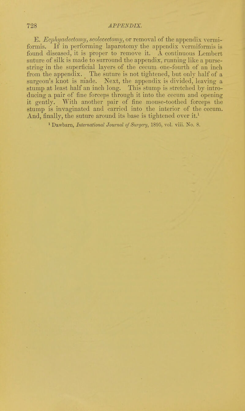 E. Ecphyadcetomy, scolccectomy, or removal of the appendix vermi- formis. If in performing laparotomy the appendix vermiform is is found diseased, it is proper to remove it. A continuous Lembert suture of silk is made to surround the appendix, running like a purse- string in the superficial layers of the cecum one-fourth of an inch from the appendix. The suture is not tightened, but only half of a surgeon's knot is made. Next, the appendix is divided, leaving a stump at least half an inch long. This stump is stretched by intro- ducing a pair of fine forceps through it into the cecum and opening it gently. With another pair of fine mouse-toothed forceps the stump is invaginated and carried into the interior of the cecum. And, finally, the suture around its base is tightened over it.1 1 Dawbarn, International Journal of Surgery, 1895, vol. viii. No. 8.