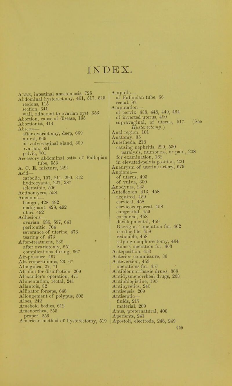 INDEX. Abbe, intestinal anastomosis, 725 Abdominal hysterectomy, 451, 517, 549 regions, 115 section, 641 wall, adherent to ovarian cyst, 653 Abortion, cause of disease, 135 Abortionist, 414 Abscess— after ovariotomy, deep, 669 mural, 669 of vulvovaginal gland, 309 ovarian, 591 pelvic, 701 Accessory abdominal ostia of Fallopian tube, 553 A. C. E. mixture, 222 Acid— carbolic, 197, 211, 290, 312 hydrocyanic, 227, 287 sclerotinic, 506 Actinomyces, 558 Adenoma— benign, 428, 492 malignant, 428, 492 uteri, 492 Adhesions— ovarian, 585, 597, 641 peritonitic, 704 severance of uterine, 476 tearing of, 473 After-treatment, 239 * after ovariotomy, 651 complications during, 667 Air-pressure, 467 Ala vespertilionis, 26, 67 Albuginea, 27, 71 Alcohol for disinfection, 209 Alexander's operation, 471 Alimentation, rectal, 241 Allantois, 32 Alligator forceps, 648 Allongement of polypus, 505 Aloes, 242 Ameboid bodies, 612 Amenorrhea, 255 proper, 256 American method of hysterectomy, 519 Ampulla— of Fallopian tube, 66 rectal, 87 Amputation— of cervix, 438, 448, 449, 464 of inverted uterus, 490 supravaginal, of uterus, 517. (See Hysterectomy.) Anal region, 101 Anatomy, 35 Anesthesia, 218 causing nephritis, 220, 530 paralysis, numbness, or pain, 208 for examination, 162 in elevated-pelvis position, 221 Aneurysm of uterine artery, 679 Angioma— of uterus, 493 of vulva, 300 Anodynes, 243 Anteflexion, 413, 458 acquired, 459 cervical, 458 cervicocorporeal, 458 congenital, 459 corpoi'eal, 458 developmental, 459 Garrigues' operation for, 462 irreducible, 458 reducible, 458 salpingo-oophorectomy, 464 Sims's operation for, 463 Anteposition, 453 Anterior commissure, 36 Anteversion, 453 operations for, 457 Antiblennorrhagic drugs, 368 Antidysmenorrheal drugs, 263 Antiphlogistine, 195 Antipyretics, 245 Antisepsis, 209 Antiseptic— fluids, 217 material, 209 Anus, preternatural, 400 Aperients, 241 Apostoli, electrode, 248, 249