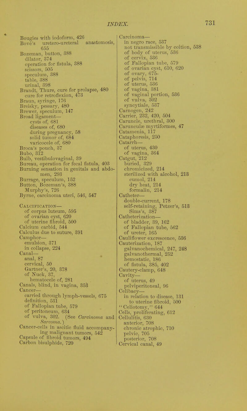 Bougies with iodoform, 426 Bove's uretero-ureteral anastomosis, G55 Bozeman, button, 388 dilator, 374 operation for fistula, 388 scissors, 505 speculum, 388 table, 388 urinal, 398 Brandt, Thure, cure for prolapse, 480 cure for retroflexion, 473 Braun, syringe, 176 Breisky, pessary, 480 Brewer, speculum, 147 Broad ligaments— cysts of, 681 diseases of, 680 during pregnancy, 58 solid tumor of, 684 varicocele of, 680 Broca's pouch, 37 Bubo, 312 Bulb, vestibulovaginal, 39 Bureau, operation for fecal fistula, 403 Burning sensation in genitals and abdo- men, 293 Burrage, speculum, 152 Button, Bozeman's, 388 Murphy's, 726 Byrne, carcinoma uteri, 546, 547 Calcification— of corpus luteum, 595 of ovarian cyst, 620 of uterine fibroid, 500 Calcium carbid, 544 Calculus due to suture, 391 Camphor— emulsion, 371 in collapse, 224 Canal— anal, 87 cervical, 50 Gartner's, 20, 378 of Nuck, 37, hematocele of, 281 Canals, blind, in vagina, 353 Cancer— carried through lymph-vessels, 675 definition, 531 of Fallopian tube, 579 of peritoneum, 634 of vulva, 302. (See Carcinoma and Sarcoma.) Cancer-cells in ascitic fluid accompany- ing malignant tumors, 542 Capsule of fibroid tumors, 494 Carbon bisulphide, 720 Carcinoma— in negro race, 537 not transmissible by coition, of body of uterus, 536 of cervix, 536 of Fallopian tube, 579 of ovarian cyst, 610, 620 of ovary, 675- of pelvis, 714 of uterus, 536 of vagina, 381 of vaginal portion, 536 of vulva, 302 syncytiale, 537 Carnogen, 242 Carrier, 232, 420, 504 Caruncle, urethral, 300 Carunculffi myrtiformes, 47 Catamenia, 117 Cataphoresis, 250 Catarrh— of uterus, 430 of vagina, 364 Catgut,^212 buried, 329 chromicized, 214 sterilized with alcohol, 213 cumol, 214 dry heat, 214 formalin, 214 Catheter— double-current, 178 self-retaining, Petzer's, 513 Sims's, 387 Catheterization— of bladder, 39, 162 of Fallopian tube, 562 of ureter, 165 Cauliflower excrescence, 536 Cauterization, 187 galvanochemical, 247, 248 galvanothermal, 252 hemostatic, 186 of fistula, 385, 402 Cautery-clamp, 648 Cavity— of uterus, 49 pelviperitoneal, 96 Celibacy— in relation to disease, 131 to uterine fibroid, 500 Celiotomy, 644 Cells, proliferating, 612 Cellulitis, 630 anterior, 708 chronic atrophic, 710 pelvic, 705 posterior, 708 Cervical canal, 49